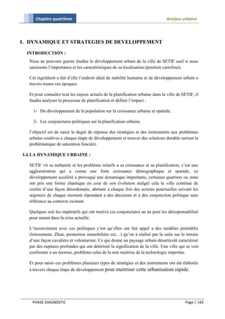 Chapitre quatrième                                                         Analyse urbaine




I. DYNAMIQUE ET STRATEGIES DE DEVELOPPEMENT

  INTRODUCTION :
  Nous ne pouvons guerre étudier le développement urbain de la ville de SETIF sauf si nous
  saisissons l’importance et les caractéristiques de sa localisation (position carrefour).

  Cet ingrédient a fait d’elle l’endroit idéal de stabilité humaine et de développement urbain a
  travers toutes ces époques.

  Et pour connaître tout les enjeux actuels de la planification urbaine dans la ville de SETIF, il
  faudra analyser le processus de planification et définir l’impact :

    1- Du développement de la population sur la croissance urbaine et spatiale.

    2- Les conjonctures politiques sur la planification urbaine.

  l’objectif est de saisir le degré de réponse des stratégies et des instruments aux problèmes
  urbains soulèves a chaque étape de développement et trouver des solutions durable surtout la
  problématique de saturation foncière.

I.4. LA DYNAMIQUE URBAINE :

  SETIF vit sa rurbanité et les problème relatifs a sa croissance et sa planification, c’est une
  agglomération qui a connu une forte croissance démographique et spatiale, ce
  développement accéléré a provoqué une dynamique importante, certaines quartiers ou zone
  ont pris une forme chaotique en cour de son évolution malgré cela la ville continue de
  croitre d’une façon désordonnée, abritant a chaque fois des actions ponctuelles suivant les
  urgences de chaque moment répondant a des décisions et à des conjonction politique sans
  référence au contexte existant.

  Quelques soit les impératifs qui ont motivé ces conjonctures an ne peut les déresponsabilisé
  pour autant dans la crise actuelle.

  L’inconvénient avec ces politiques c’est qu’elles ont fait appel a des modèles préétablis
  (lotissement, Zhun, promotion immobilière ect…) qu’on à réalisé par la suite sur le terrain
  d’une façon cavalière et volontariste. Ce qui donné un paysage urbain désarticulé caractérisé
  par des ruptures profondes qui ont détérioré la signification de la ville. Une ville qui se voit
  confronter a un énorme, problème celui de la non maitrise de la technologie importée.

  Et pour saisir ces problèmes plusieurs types de stratégies et des instruments ont été élaborés
  à travers chaque étape de développement pour maitriser cette urbanisation rapide.




    PHASE DIAGNOSTIC                                                                      Page | 142
 