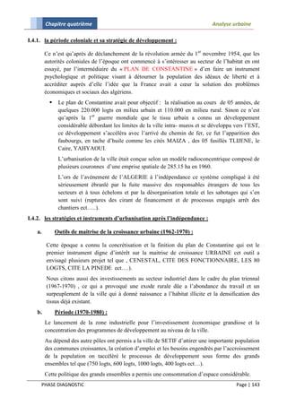Chapitre quatrième                                                       Analyse urbaine

I.4.1. la période coloniale et sa stratégie de développement :

        Ce n’est qu’après de déclanchement de la révolution armée du 1er novembre 1954, que les
        autorités coloniales de l’époque ont commencé à s’intéresser au secteur de l’habitat en ont
        essayé, par l’intermédiaire du « PLAN DE CONSTANTINE » d’en faire un instrument
        psychologique et politique visant à détourner la population des idéaux de liberté et à
        accréditer auprès d’elle l’idée que la France avait a cœur la solution des problèmes
        économiques et sociaux des algériens.
              Le plan de Constantine avait pour objectif : la réalisation au cours de 05 années, de
               quelques 220.000 logts en milieu urbain et 110.000 en milieu rural. Sinon ce n’est
               qu’après la 1er guerre mondiale que le tissu urbain a connu un développement
               considérable débordant les limites de la ville intra- muros et se développa vers l’EST,
               ce développement s’accéléra avec l’arrivé du chemin de fer, ce fut l’apparition des
               faubourgs, en tache d’huile comme les cités MAIZA , des 05 fusillés TLIJENE, le
               Caire, YAHYAOUI.
               L’urbanisation de la ville était conçue selon un modèle radioconcentrique composé de
               plusieurs couronnes d’une emprise spatiale de 285.15 ha en 1960.
               L’ors de l’avènement de l’ALGERIE à l’indépendance ce système compliqué à été
               sérieusement ébranlé par la fuite massive des responsables étrangers de tous les
               secteurs et à tous échelons et par la désorganisation totale et les sabotages qui s’en
               sont suivi (ruptures des cirant de financement et de processus engagés arrêt des
               chantiers ect…..).
I.4.2. les stratégies et instruments d’urbanisation après l’indépendance :

   a.         Outils de maitrise de la croissance urbaine (1962-1970) :

        Cette époque a connu la concrétisation et la finition du plan de Constantine qui est le
        premier instrument digne d’intérêt sur la maitrise de croissance URBAINE cet outil a
        envisagé plusieurs projet tel que , CENESTAL, CITE DES FONCTIONNAIRE, LES 80
        LOGTS, CITE LA PINEDE ect….).
        Nous citons aussi des investissements au secteur industriel dans le cadre du plan triennal
        (1967-1970) , ce qui a provoqué une exode rurale dûe a l’abondance du travail et un
        surpeuplement de la ville qui à donné naissance a l’habitat illicite et la densification des
        tissus déjà existant.
   b.         Période (1970-1980) :
        Le lancement de la zone industrielle pour l’investissement économique grandiose et la
        concentration des programmes de développement au niveau de la ville.
        Au dépend des autre pôles ont permis a la ville de SETIF d’attirer une importante population
        des communes croissantes, la création d’emploi et les besoins engendrés par l’accroissement
        de la population on taccélèré le processus de développement sous forme des grands
        ensembles tel que (750 logts, 600 logts, 1000 logts, 400 logts ect…).
        Cette politique des grands ensembles a permis une consommation d’espace considérable.
     PHASE DIAGNOSTIC                                                                      Page | 143
 