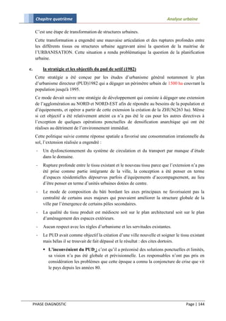 Chapitre quatrième                                                       Analyse urbaine

      C’est une étape de transformation de structures urbaines.
      Cette transformation a engendré une mauvaise articulation et des ruptures profondes entre
      les différents tissus ou structures urbaine aggravant ainsi la question de la maitrise de
      l’URBANISATION. Cette situation a rendu problématique la question de la planification
      urbaine.

c.        la stratégie et les objectifs du pud de setif (1982)
      Cette stratégie a été conçue par les études d’urbanisme général notamment le plan
      d’urbanisme directeur (PUD)1982 qui a dégager un périmètre urbain de 1500 ha couvrant la
      population jusqu'à 1995.
      Ce mode devait suivre une stratégie de développement qui consiste à dégager une extension
      de l’agglomération au NORD et NORD-EST afin de répondre au besoins de la population et
      d’équipements, et opérer a partir de cette extension la création de la ZHUN(263 ha). Même
      si cet objectif a été relativement atteint ca n’a pas été le cas pour les autres directives à
      l’exception de quelques opérations ponctuelles de densification anarchique qui ont été
      réalises au détriment de l’environnement immédiat.
      Cette politique suivie comme réponse spatiale a favorisé une consommation irrationnelle du
      sol, l’extension réalisée a engendré :
      -   Un dysfonctionnement du système de circulation et du transport par manque d’étude
          dans le domaine.
      -   Rupture profonde entre le tissu existant et le nouveau tissu parce que l’extension n’a pas
          été prise comme partie intégrante de la ville, la conception a été penser en terme
          d’espaces résidentielles dépourvus parfois d’équipements d’accompagnement, au lieu
          d’être penser en terme d’unités urbaines dotées de centre.
      -   Le mode de composition du bâti bordant les axes principaux ne favorisaient pas la
          centralité de certains axes majeurs qui pouvaient améliorer la structure globale de la
          ville par l’émergence de certains pôles secondaires.
      -   La qualité du tissu produit est médiocre soit sur le plan architectural soit sur le plan
          d’aménagement des espaces extérieurs.
      -   Aucun respect avec les règles d’urbanisme et les servitudes existantes.
      -   Le PUD avait comme objectif la création d’une ville nouvelle et soigner le tissu existant
          mais hélas il se trouvait de fait dépassé et le résultat : des cites dortoirs.
           L’inconvénient du PUD : c’est qu’il a préconisé des solutions ponctuelles et limités,
            sa vision n’a pas été globale et prévisionnelle. Les responsables n’ont pas pris en
            considération les problèmes que cette époque a connu la conjoncture de crise que vit
            le pays depuis les années 80.




     PHASE DIAGNOSTIC                                                                    Page | 144
 