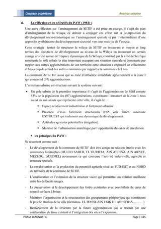 Chapitre quatrième                                                       Analyse urbaine

d.       La réflexion et les objectifs du PAW (1984) :
     Une autre réflexion sur l’aménagement de SETIF a été prise en charge, il s’agit du plan
     d’aménagement de la wilaya, ce dernier a conjuger ces effort sur la juxtaposition du
     développement socio-économique au l’aménagement spatiale et par l’intermédiaire d’une
     approche synthétisante du développement sectoriel vers une maitrise de l’espace.
     Cette stratégie tentait de structurer la wilaya de SETIF en instaurant et moyen et long
     termes des directives de développement au niveau de la Wilaya en instaurant un certain
     zonage articulé autour de l’espace dynamique de la Wilaya, constitué par la ville de Setif qui
     représente le pôle urbain le plus important occupant une situation centrale et dominante par
     rapport aux autres agglomérations de son territoire cette situation a engendré un effacement
     et beaucoup de retard des autres communes par rapport a la commune chef lieu.
     La commune de SETIF aussi que sa zone d’influence immédiate appartiennent a la zone I
     qui comprend (07) agglomérations.
     L’armature urbaine est structuré suivant le système suivant :
        Un pole urbain de la première importance il s’agit de l’agglomération de Sétif compte
         53% de la population des (07) agglomérations, constituant l’armature de la zone I, tous
         ca est du aux atouts que représente cette ville, il s’agit de :
                 Espace relativement industrialise et fortement urbanisé.
                 Présence d’axes fortement structurants RN5 voie ferrée,                autoroute
                  EST/OUEST qui traduisent une dynamique de développement.
                 Aptitudes agricoles potentielles (irrigation).
                 Maitrise de l’urbanisation anarchique par l’opportunité des axes de circulation.

          les principes du PAW :
     Se résument comme suit :
     -   Le développement de la commune de SETIF doit être conçu en relation étroite avec les
         communes limitrophes (OULED SABER, EL OURICIA, AIN ABESSA, AIN ARNET,
         MEZLOG, GUEDJEL) notamment ce qui concerne l’activité industrielle, agricole et
         armature spatiale.
     -   La revalorisation et la production du potentiel agricole situé au SUD-EST et au NORD
         du territoire de la commune de SETIF.
     -   L’amélioration et l’extension de la structure viaire qui permettra une relation meilleure
         entre les déférents usages.
     -   La préservation et le développement des forêts existantes avec possibilités de crées de
         nouvel surfaces à briser.
     -   Maitriser l’organisation et la structuration des groupements périphérique qui constituent
         la proche Baulieu de la ville (farmatou- EL HASSI-AIN TRIK ET AIN SFIHA……….)
     -   Renforcement de la structure par la future agglomération qui se traduit par une
         amélioration du tissu existant et l’intégration des sites d’expansion.
 PHASE DIAGNOSTIC                                                                       Page | 145
 
