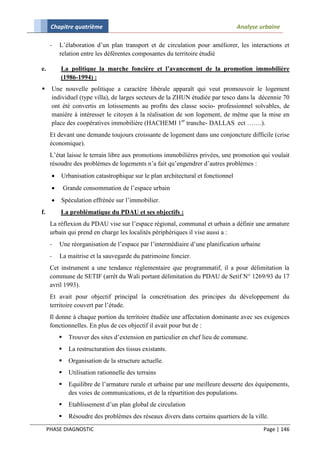 Chapitre quatrième                                                         Analyse urbaine

      -   L’élaboration d’un plan transport et de circulation pour améliorer, les interactions et
          relation entre les déférentes composantes du territoire étudié

e.        La politique la marche foncière et l’avancement de la promotion immobilière
          (1986-1994) :
     Une nouvelle politique a caractère libérale apparaît qui veut promouvoir le logement
      individuel (type villa), de larges secteurs de la ZHUN étudiée par tesco dans la décennie 70
      ont été convertis en lotissements au profits des classe socio- professionnel solvables, de
      manière à intéresser le citoyen à la réalisation de son logement, de même que la mise en
      place des coopératives immobilière (HACHEMI 1er tranche- DALLAS ect …….).
      Et devant une demande toujours croissante de logement dans une conjoncture difficile (crise
      économique).
      L’état laisse le terrain libre aux promotions immobilières privées, une promotion qui voulait
      résoudre des problèmes de logements n’a fait qu’engendrer d’autres problèmes :
         Urbanisation catastrophique sur le plan architectural et fonctionnel
             Grande consommation de l’espace urbain
         Spéculation effrénée sur l’immobilier.
f.        La problématique du PDAU et ses objectifs :
      La réflexion du PDAU vise sur l’espace régional, communal et urbain a définir une armature
      urbain qui prend en charge les localités périphériques il vise aussi a :
      -   Une réorganisation de l’espace par l’intermédiaire d’une planification urbaine
      -   La maitrise et la sauvegarde du patrimoine foncier.
      Cet instrument a une tendance réglementaire que programmatif, il a pour délimitation la
      commune de SETIF (arrêt du Wali portant délimitation du PDAU de Setif N° 1269/93 du 17
      avril 1993).
      Et avait pour objectif principal la concrétisation des principes du développement du
      territoire couvert par l’étude.
      Il donne à chaque portion du territoire étudiée une affectation dominante avec ses exigences
      fonctionnelles. En plus de ces objectif il avait pour but de :
               Trouver des sites d’extension en particulier en chef lieu de commune.
               La restructuration des tissus existants.
               Organisation de la structure actuelle.
               Utilisation rationnelle des terrains
               Equilibre de l’armature rurale et urbaine par une meilleure desserte des équipements,
                des voies de communications, et de la répartition des populations.
               Etablissement d’un plan global de circulation
               Résoudre des problèmes des réseaux divers dans certains quartiers de la ville.
     PHASE DIAGNOSTIC                                                                       Page | 146
 