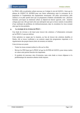 Chapitre quatrième                                                      Analyse urbaine

     Le PDAU offre un périmètre urbain nouveau ou il intègre le site de GAOUA. Ainsi que le
     plateau de CHOUF EL KEDED pour une future urbanisation mais la croissance de la
     population et l’implantation des équipements structurants (02 pôles universitaires, pôle
     médical, et un pôle sportif ainsi que un programme d’habitat considérable sous plusieurs
     formules, provoquer un étalement urbain au dépend du foncier agricole, cette situation
     critique pour une ville qui tend a être une métropole mais qui se trouve saturée et encombrée
     d’une multitude de problèmes de disfonctionnement, dans la circulation les tissu existant
     ainsi que les tissu produits.
g.       La stratégie de la révision du PDAU :
     Une étude de révision a été lancé pour trouver des solutions a l’urbanisation croissante
     qu’un PDAU n’a pas pu métriser.
     Cette opération ne soigne pas la situation, au lieu de trouver des solutions durables et
     finales, elle se trouve confronter a un contexte urgent des programmes important, et la
     régularisation des projets lancés (choix de terrains) ou réalisés.
     Cette révision est censée
     -   Traiter les tissus existant (refaire la ville sur la ville).
     -   Réviser les POS lancé par le PDAU tel que les 04 POS de GAOUA, pour mieux mettre
         en valeur cette portion foncière très importante.
     -   Et produire de nouveaux sites d’extension, mais cette étude se trouve dépasser et la
         problématique de saturation urbaine réside toujours.




 PHASE DIAGNOSTIC                                                                      Page | 147
 