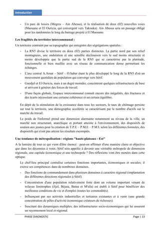 Introduction


   -   Un parc de loisirs (Megres – Ain Abessa), et la réalisation de deux (02) nouvelles voies
       (Maouane et El Ouricia, qui convergent vers Takouka). Ain Abessa sera un passage obligé
       pour les randonnées le long du barrage projeté à El Maouane.

Les fragilités du territoire intercommunal :
Un territoire contraint par sa topographie qui enregistre des ségrégations spatiales :
   -   La RN5 divise le territoire en deux (02) parties distinctes. La partie nord par son relief
       montagneux, une ondulation et une sensible déclinaison vers le sud moins structurée et
       moins développée que la partie sud de la RN5 qui se caractérise par la platitude,
       fonctionnelle et bien maillée avec un réseau de communication dense permettant les
       échanges.
   -   L'axe central A.Arnat – Sétif – O.Saber étant le plus développé le long de la RN5 d'où un
       mouvement quotidien de population qui converge vers Sétif.
   -   Guedjel et El Ouricia, mais à un degré moindre, concentrent quelques infrastructures de base
       et arrivent à générer des forces de travail.
   -   D'une façon globale, l'espace intercommunal connaît encore des inégalités, des fractures et
       des écarts nécessitant une certaine cohérence et un certain équilibre.

   En dépit de la stimulation de la croissance dans tous les secteurs, le taux de chômage persiste
   sur tout le territoire, une démographie accélérée se caractérisant par le nombre d'actifs sur le
   marché du travail.
   Le poids de l'informel prend une dimension alarmante notamment au niveau de la ville, un
   marché non structurant, anarchique et portant atteinte à l'environnement, des dispositifs de
   soutien aux jeunes pour la création de T.P.E – P.M.E – P.M.I. selon les différentes formules, des
   dispositifs qui n'ont pas atteint les résultats escomptés.

Une tendance de métropolisation : régions "hauts-plateaux - Est"
A la lumière de tout ce qui vient d'être énoncé : peut-on affirmer d'une manière claire et objective
que dans les décennies à venir, Sétif sera appelée à devenir une véritable métropole de dimension
régionale, une capitale économique et une technopole ? Des réflexions vont être menées dans cette
optique.
   Le chef-lieu principal centralise certaines fonctions importantes, économiques et sociales; il
   exerce ses compétences dans de nombreux domaines.
   -   Des fonctions de commandement dans plusieurs domaines à caractère régional (implantation
       des différentes directions régionales à Sétif).
   -   Concentration d'une population relativement forte dont un volume important venant de
       wilayas limitrophes (Jijel, Béjaia, Batna et M'sila) est établi à Sétif pour bénéficier des
       meilleures conditions de vie et d'emploi (toutes les commodités).
   -   Influençant par ses activités industrielles et tertiaires existantes et à venir (une grande
       concentration de pôles d'activité économique créateurs de richesses).
   -   Suscitant des dynamiques multiples, des infrastructures socio-économiques qui lui assurent
       un rayonnement local et régional.
       PHASE DIAGNOSTIC                                                                    Page | 13
 