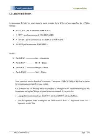 Chapitre quatrième                                                      Analyse urbaine

II.1.1. IDENTIFICATION :



La commune de Sétif est située dans la partie centrale de la Wilaya d’une superficie de 12700ha
limitée :

          AU NORD : par la commune de OURICIA

          A l’EST : par la commune de OULED SABER

          A l’OUEST par la commune de MEZLOUG et AIN ARNET

          Au SUD par la commune de GUEDJEL.



Reliée :

          Par la RN 5 -------------alger –constantine

          Par la RN 9 ------------- SETIF – Bejaia

          Par la RN 75 ------------ Bougaa – Batna

          Par la RN 28 ------------ Setif – Biskra



         Sans toute fois oublier la voie d’évitements, l’autoroute (EST-OUEST) au SUD et le réseau
         ferroviaire qui complète le réseau routier.

         Ces éléments ont fait de cette entité un carrefour d’échanges et une situation stratégique très
         importante sur le plan Wilaya, régional et même national. Si on peut dire.

        o La population communale est de 287574 hab dont 251676 hab au chef lieu.

        o Pour le logement, Sétif a enregistré en 2008 un total de 61743 logements dont 54411
          logement au chef lieu.




        PHASE DIAGNOSTIC                                                                     Page | 150
 