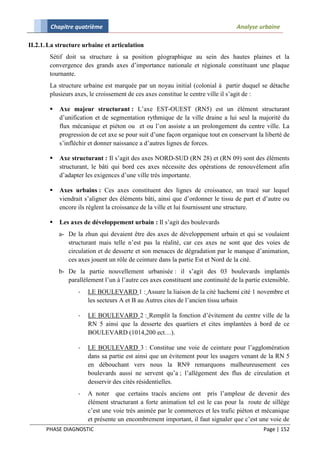 Chapitre quatrième                                                        Analyse urbaine

II.2.1. La structure urbaine et articulation
        Sétif doit sa structure à sa position géographique au sein des hautes plaines et la
        convergence des grands axes d’importance nationale et régionale constituant une plaque
        tournante.
        La structure urbaine est marquée par un noyau initial (colonial à partir duquel se détache
        plusieurs axes, le croissement de ces axes constitue le centre ville il s’agit de :

           Axe majeur structurant : L’axe EST-OUEST (RN5) est un élément structurant
            d’unification et de segmentation rythmique de la ville draine a lui seul la majorité du
            flux mécanique et piéton ou et ou l’on assiste a un prolongement du centre ville. La
            progression de cet axe se pour suit d’une façon organique tout en conservant la liberté de
            s’infléchir et donner naissance a d’autres lignes de forces.

           Axe structurant : Il s’agit des axes NORD-SUD (RN 28) et (RN 09) sont des éléments
            structurant, le bâti qui bord ces axes nécessite des opérations de renouvèlement afin
            d’adapter les exigences d’une ville très importante.

           Axes urbains : Ces axes constituent des lignes de croissance, un tracé sur lequel
            viendrait s’aligner des éléments bâti, ainsi que d’ordonner le tissu de part et d’autre ou
            encore ils règlent la croissance de la ville et lui fournissent une structure.

           Les axes de développement urbain : Il s’agit des boulevards
            a- De la zhun qui devaient être des axes de développement urbain et qui se voulaient
               structurant mais telle n’est pas la réalité, car ces axes ne sont que des voies de
               circulation et de desserte et son menaces de dégradation par le manque d’animation,
               ces axes jouent un rôle de ceinture dans la partie Est et Nord de la cité.
            b- De la partie nouvellement urbanisée : il s’agit des 03 boulevards implantés
               parallèlement l’un à l’autre ces axes constituent une continuité de la partie extensible.
                   -   LE BOULEVARD 1 : Assure la liaison de la cité hachemi cité 1 novembre et
                       les secteurs A et B au Autres cites de l’ancien tissu urbain

                   -   LE BOULEVARD 2 : Remplit la fonction d’évitement du centre ville de la
                       RN 5 ainsi que la desserte des quartiers et cites implantées à bord de ce
                       BOULEVARD (1014,200 ect…).

                   -   LE BOULEVARD 3 : Constitue une voie de ceinture pour l’agglomération
                       dans sa partie est ainsi que un évitement pour les usagers venant de la RN 5
                       en débouchant vers nous la RN9 remarquons malheureusement ces
                       boulevards aussi ne servent qu’a ; l’allégement des flus de circulation et
                       desservir des cités résidentielles.
                   -   A noter que certains tracés anciens ont pris l’ampleur de devenir des
                       élément structurant a forte animation tel est le cas pour la route de sillège
                       c’est une voie très animée par le commerces et les trafic piéton et mécanique
                       et présente un encombrement important, il faut signaler que c’est une voie de
      PHASE DIAGNOSTIC                                                                       Page | 152
 