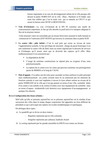 Chapitre quatrième                                                         Analyse urbaine

                          liaison importante et un sens de développement urbain de la ville puisque elle
                          dessert la partie NORD EST de la ville : Zhun , Hachemi et El hidab, sans
                          toute fois oublier que c’est la seule voie qui se rattache au CW117 et qui
                          assure la liaison entre SETIF et BENI FOUDA.

           Voie d’évitement : La voie s’évitement de la RN 05 constitue une maille de
            contournement importante, le fait qu’elle absorbe le poid lord et le transport allégeant le
            flux de la structure interne
            Cette structure viaire est consolidée par un réseau ferroviaire assurant le trafic humain et
            commercial et l’autoroute (EST OUEST) qui traverse la commune dans sa partie SUD.

           Le centre ville : pôle initial : C’est le seul pole qui existe au niveau de toute
            l’agglomération actuelle, le lieu privilégie de rencontre charge du passé historique il est
            non seulement le centre ville de Sétif, mais un centre régional par la desserte de services
            et d’échanges qu’il assure ainsi que la diversité des espaces qu’il offre. Mais
            malheureusement il est caractérisé par :
                        La dégradation du bâti
                        L’usage de certaines constructions ne répond plus au exigence d’une zone
                         polyfonctionnelle.
                        La rupture de ce centre avec les zones qui peuvent constituer son prolongement
                         (porte de BISKRA et le long de l’ALN).

           Pole d’appuis : Ces pôles ont été crées pour seconder ou bien renforcer le pôle principal
            mais malheureusement ces centre existent mais ils ne réunissent pas les éléments de
            fonction centrale et sont mal implantes à travers le tissu urbain surtout au niveau de la
            partie NORD-EST de la ville qui n’est pas pensée en terme d’une ville, centralité dotée
            d’un centre a son échelle et de centres d’unîtes avec leur équipement de centralité mais
            en terme d’espace résidentielle (cité dortoirs) avec équipement d’accompagnement et
            quelque fois absents.

II.1.4. Configuration des tissus urbains :
        Sétif telle qu’elle se présente aujourd’hui est se présente aujourd’hui est le résultat d’une
        succession des villes dans le temps chaque conjoncture fait apparaître un tissu différent du
        précédent ce qui a provoqué une rupture sur le plan morphologique et typologique.
        On distingue deux types :
        a) Le quadrillé qui se divise on deux trames :
                     -     Régulière représente par la ville coloniale.
                     -     Irrégulier représente par yahiaoui, kaaboub, bizard
        b) Le zoning représenté par les grands ensembles la ZHUN avec toutes ses formes.




      PHASE DIAGNOSTIC                                                                       Page | 153
 