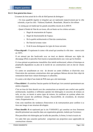 Chapitre quatrième                                                            Analyse urbaine

II.1.5. Etat général des tissus :
         L'examen du tissu actuel de la ville de Sétif permet de distinguer :
            - Un tissu quadrillé régulier et irrégulier qui est représenté respectivement par la ville
            coloniale, et par les cités : Yahiaoui, Kaaboub , Bounchada , Bizard et Ain tebinet
            - le zoning qui est traduit par les grands ensembles récents de la ZHUN.
            - Quant à l'étude de l'état de ces tissus, elle est basée sur les critères suivants :
                     o Degré de structuration de l'espace.
                     o Degré de fonctionnalité de l'espace.
                     o De la qualité architecturale et l'état des constructions.
                     o De l'état de la trame viaire
                     o Et de là nous distinguons les types de tissus suivants:

         Tissu dégradé : Il représente le centre ville actuel qui constitue la ville intra – muros (crée
          en 1847).
         Il est entouré par des boulevards avec un tracé en damier obéissant aux règles de
         découpage d'îlots et parcelles bien tracées et perpendiculaires aux voies qui les bordent.
         Ce tissu présent un patrimoine immobilier d'un intérêt architectural, urbain et historique en
         perpétuelle dégradation ou plus de la moitié de ses constructions sont en état de vétuste
         avancé.
         Ce centre est actuellement en voie de devenir un centre d'affaires et d'activités avec
         l'innovation des anciennes constructions alors que quelques bâtisses doivent faire objet de
         restauration étant leurs valeurs historiques et culturelles.
         Ce centre a été objet d’une étude de POS mais qui a été interrompu

         Tissu délabré : Il constitue l'ancien quartier de Bizard qui s'est construit spontanément aux
          années cinquante.
         C'est un tissu de forte densité avec des constructions en majorité sans confort sans qualité
         architecturale, insalubres à infiltration spatiale très hétérogène et couvertes de toitures en
         tuile, en zinc, en éternit et autres types de toitures, lui conférant un système urbain très
         irrationnel causant des problèmes d'image, d'accessibilité, de circulation, de structure
         viaire, d'organisation etc. ….
         Cette zone manifeste des tendances d'innovation et de restructuration pour conférer à ce
         tissu une image et une structure développée.

         Tissu densifié: il est représenté par la cite YAHIAOUI, qui constitue un tissu fortement
          densifié présentant une anarchie dans son organisation générale, traduite par l'existence:
         D'un parcellaire très hétérogène par la taille des parcelles, la forme, le tracé et accès etc
         Un cadre bâti sans caractère particulier comportant une proportion assez appréciable de
         constructions vétustes.
       PHASE DIAGNOSTIC                                                                             Page | 154
 