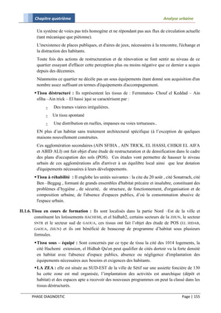 Chapitre quatrième                                                          Analyse urbaine

         Un système de voies pas très homogène et ne répondant pas aux flux de circulation actuelle
         (tant mécanique que piétonne).
         L'inexistence de places publiques, et d'aires de jeux, nécessaires à la rencontre, l'échange et
         la distraction des habitants.
         Toute fois des actions de restructuration et de rénovation se font sentir au niveau de ce
         quartier essayant d'effacer cette perception plus ou moins négative que ce dernier a acquis
         depuis des décennies.
         Néanmoins ce quartier ne décèle pas un sous équipements étant donné son acquisition d'un
         nombre assez suffisant en termes d'équipements d'accompagnement.
         Tissu déstructuré : Ils représentent les tissus de : Fermmatou- Chouf el Keddad – Ain
          sfiha –Ain trick – El hassi )qui se caractérisent par :
              -    Des trames viaires irrégulières.
              -   Un tissu spontané
              -    Une distribution en ruelles, impasses ou voies tortueuses..
         EN plus d’un habitat sans traitement architectural spécifique (à l’exception de quelques
         maisons nouvellement construites.
         Ces agglomération secondaires (AIN SFIHA , AIN TRICK, EL HASSI, CHIKH EL AIFA
         et ABID ALI) ont fait objet d'une étude de restructuration et de densification dans le cadre
         des plans d'occupation des sols (POS). Ces études vont permettre de hausser le niveau
         urbain de ces agglomérations afin d'arriver à un équilibre local ainsi que leur dotation
         d'équipements nécessaires à leurs développements.
         Tissu à réhabilité : Il englobe les unités suivantes : la cite du 20 août , cité Sonatrach, cité
          Ben –Beggag , formant de grands ensembles d'habitat précaire et insalubre, constituant des
          problèmes d’hygiène , de sécurité, de structure, de fonctionnement, d'organisation et de
          composition urbaine, de l'absence d'espaces publics, d’où la consommation abusive de
          l'espace urbain.

II.1.6. Tissu en cours de formation : Ils sont localisés dans la partie Nord –Est de la ville et
         constituent les lotissements HACHEMI, et el hidhab2, certains secteurs de la ZHUN, le secteur
         SNTR et le secteur sud de GAOUA, ces tissus ont fait l’objet des étude de POS (EL HIDAB,
         GAOUA, ZHUN) et ils ont bénéficié de beaucoup de programme d’habitat sous plusieurs
         formules.
         Tissu sous – équipé : Sont concernés par ce type de tissu la cité des 1014 logements, la
          cité Hachemi extension, el Hidhab Qu'on peut qualifier de cités dortoir vu la forte densité
          en habitat avec l'absence d'espace publics, absence ou négligence d'implantation des
          équipements nécessaires aux besoins et exigences des habitants.
         LA ZEA : elle est située au SUD-EST de la ville de Sétif sur une assiette foncière de 130
          ha cette zone est mal organisée, l’implantation des activités est anarchique (dépôt et
          habitat) et des espaces apte a recevoir des nouveaux programmes on peut la classé dans les
          tissus déstructurés.

       PHASE DIAGNOSTIC                                                                        Page | 155
 