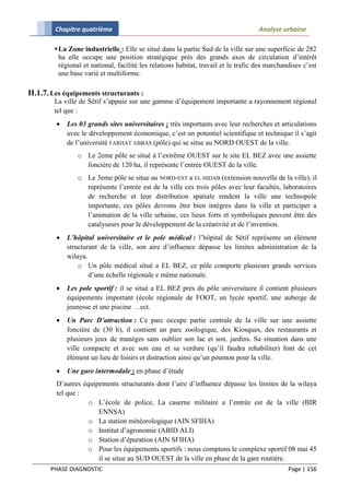 Chapitre quatrième                                                           Analyse urbaine

         La Zone industrielle : Elle se situé dans la partie Sud de la ville sur une superficie de 282
          ha elle occupe une position stratégique prés des grands axes de circulation d’intérêt
          régional et national, facilité les relations habitat, travail et le trafic des marchandises c’est
          une base varié et multiforme.

II.1.7. Les équipements structurants :
        La ville de Sétif s’appuie sur une gamme d’équipement importante a rayonnement régional
        tel que :
            Les 03 grands sites universitaires : très importants avec leur recherches et articulations
             avec le développement économique, c’est un potentiel scientifique et technique il s’agit
             de l’université FARHAT ABBAS (pôle) qui se situe au NORD OUEST de la ville.
                o Le 2eme pôle se situé à l’extrême OUEST sur le site EL BEZ avec une assiette
                  foncière de 120 ha, il représente l’entrée OUEST de la ville.
                o Le 3eme pôle se situe au NORD-EST a EL HIDAB (extension nouvelle de la ville), il
                  représente l’entrée est de la ville ces trois pôles avec leur facultés, laboratoires
                  de recherche et leur distribution spatiale rendent la ville une technopole
                  importante, ces pôles devrons être bien intègres dans la ville et participer a
                  l’animation de la ville urbaine, ces lieux forts et symboliques peuvent être des
                  catalyseurs pour le développement de la créativité et de l’invention.
            L’hôpital universitaire et le pole médical : l’hôpital de Sétif représente un élément
             structurant de la ville, son aire d’influence dépasse les limites administration de la
             wilaya.
                 o Un pôle médical situé a EL BEZ, ce pôle comporte plusieurs grands services
                     d’une échelle régionale e même nationale.
            Les pole sportif : il se situé a EL BEZ prés du pôle universitaire il contient plusieurs
             équipements important (école régionale de FOOT, un lycée sportif, une auberge de
             jeunesse et une piscine …ect.
            Un Parc D’attraction : Ce parc occupe partie centrale de la ville sur une assiette
             foncière de (30 h), il contient un parc zoologique, des Kiosques, des restaurants et
             plusieurs jeux de manèges sans oublier son lac et son. jardins. Sa situation dans une
             ville compacte et avec son eau et sa verdure (qu’il faudra rehabiliter) font de cet
             élément un lieu de loisirs et distraction ainsi qu’un poumon pour la ville.
            Une gare intermodale : en phase d’étude
         D’autres équipements structurants dont l’aire d’influence dépasse les limites de la wilaya
         tel que :
                    o L’école de police, La caserne militaire a l’entrée est de la ville (BIR
                       ENNSA)
                    o La station météorologique (AIN SFIHA)
                    o Institut d’agronomie (ABID ALI)
                    o Station d’épuration (AIN SFIHA)
                    o Pour les équipements sportifs : nous comptons le complexe sportif 08 mai 45
                       il se situe au SUD OUEST de la ville en phase de la gare routière.
       PHASE DIAGNOSTIC                                                                         Page | 156
 