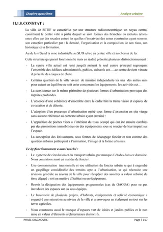 Chapitre quatrième                                                        Analyse urbaine

II.1.8. CONSTAT :
      La ville de SETIF se caractérise par une structure radioconcentrique, un noyau central
      constituent le centre ville à partir duquel se sont formes des branches ou radiales reliées
      entre elles par des rocades entres les quelles s’inscrivent des zones construites ayant souvent
      son caractère particulier par : la densité, l’organisation et la composition de son tissu, son
      historique et sa formation.
      Au de la s’étend la zone industrielle au SUD reliée au centre ville et au chemin de fer.
      Cette structure qui parait fonctionnelle mais en réalité présente plusieurs disfonctionnement :
       -   Le centre ville actuel est resté jusqu'à présent le seul centre principal regroupant
           l’ensemble des édifices administratifs, publics, culturels ect…..ce centre devient vétuste
           il présente des risques de chute.
       -   Certains quartiers de la ville vivent de manière indépendante les uns des autres sans
           pour autant un équilibre ne soit créer concernant les équipements, les activités ect…
       -   La coexistence sur le même périmètre de plusieurs formes d’urbanisation provoque des
           ruptures profondes.
       -   L’absence d’une cohérence d’ensemble entre le cadre bâti la trame viaire et espaces de
           circulation et de détente.
       -   L’adoption d’un processus d’urbanisation opéré sous forme d’extension en site vierge
           sans aucune référence au contexte urbain ayant entrainé :
       -   L’apparition de poches vides a l’intérieur du tissu occupé qui ont été ensuite combles
           par des promotions immobilières on des équipements sous se soucier de leur impact sur
           l’espace.
       -   La conception des lotissements, sous formes de découpage foncier et non comme des
           quartiers urbains participant a l’animation, l’image et la forme urbaines.

       Le dysfonctionnement a aussi touché :
       -   Le système de circulation et du transport urbain, par manque d’études dans ce domaine.
           Nous constatons aussi en matière de foncier.
       -   Une consommation irrationnelle et sou utilisation du foncier urbain se qui à engendré
           un gaspillage considérable des terrains apte a l’urbanisation, se qui nécessite une
           révision générale au niveau de la ville pour récupérer des assiettes a valeur urbaine du
           tissu dégagé : soit en matière d’habitat ou en équipement.
       -   Revoir la désignation des équipements programmées (cas de GAOUA) pour ne pas
           introduire des espaces sur ou sous équipes.
       -   Le lancement de plusieurs projets, d’habitats, équipements et activité économique a
           engendré une saturation au niveau de la ville et a provoquer un étalement surtout sur les
           terres agricoles.
       -   Nous constatons aussi le manque d’espaces vert de loisirs et jardins publics et le non
           mise en valeur d’éléments architecturaux distinctifs.
     PHASE DIAGNOSTIC                                                                     Page | 157
 