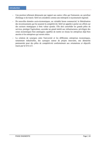 Introduction


   -   Une position tellement démesurée par rapport aux autres villes qui l'entourent, un carrefour
       d'échange et de transit. Sétif est considérée comme une métropole à rayonnement régional.
   -   De nouvelles données socio-économiques, un véritable boom commercial, la libéralisation
       des investissements qui lui assurent la compétitivité, Sétif est appelée à porter ses efforts sur
       des secteurs stratégiques à forte valeur ajoutée. Elle doit consolider les grands pôles de
       services, protéger l'agriculture, accorder un grand intérêt aux infrastructures, privilégier des
       zones économiques bien aménagées capables de mettre en réseau les entreprises déjà bien
       ancrées et les entreprises qui seront créées.
   -   La création de synergies entre l'université et les différentes entreprises économiques,
       notamment industrielles, des synergies autour de projets innovants, une démarche
       partenariale pour des pôles de compétitivité conformément aux orientations et objectifs
       tracés par le S.N.A.T.




       PHASE DIAGNOSTIC                                                                       Page | 14
 
