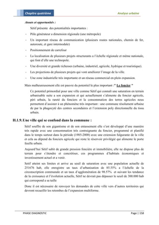 Chapitre quatrième                                                          Analyse urbaine

       Atouts et opportunités :
            Sétif présente des potentialités importantes :
        -   Pôle générateur a dimension régionale (une métropole)
        -   Un important réseau de communication (plusieurs routes nationales, chemin de fer,
            autoroute, et gare intermodale)
        -   Positionnement de carrefour
        -   La localisation de plusieurs projets structurants a l’échelle régionale et même nationale,
            qui font d’elle une technopole.
        -   Une diversité et grande richesses (urbaine, industriel, agricole, hydrique et touristique).
        -   Les projections de plusieurs projets qui vont améliorer l’image de la ville.
        -   Une zone industrielle très importante et un réseau commercial en plein expansion.

       Mais malheureusement elle est pauvre du potentiel le plus important :" Le foncier "
            Ce potentiel primordial pour une ville comme Sétif qui connaît une saturation en terrain
            urbanisable suite a son expansion et qui actuellement s’alimente du foncier agricole,
            péri urbain, la rareté du fonciers et la consommation des terres agricoles nous
            permettent d’assister à un phénomène très important : une commune résolument urbaine
            de par la phagocyté des centres secondaires et l’extension poly directionnelle du tissu
            urbain.

II.1.9. Une ville qui se confond dans la commune :
       Sétif souffre de son gigantisme et de son entassement elle s’est développé d’une manière
       très rapide avec une consommation très contraignante du foncier, programmé et planifié
       dans le temps surtout dans la période (1985-2008) avec une extension fulgurante de la ville
       et cela au dépend du fonciers agricole qui reste le réservoir privilégié qui alimente le porte
       feuille urbain.
       Aujourd’hui Sétif subit de grande pression foncière et immobilière, elle ne dispose plus de
       terrain pour s’étendre et concrétiser, ces programmes d’habitats économiques et
       investissement actuel et a venir.
       Setif atteint ses limites et arrive au seuil de saturation avec une population actuelle de
       251676 hab, elle enregistre un taux d’urbanisation de 85.55% a l’échelle de la
       circonscription communale et un taux d’agglomération de 98.57% et suivant les tendance
       de la croissance et l’évolution actuelle, Sétif ne devrait pas dépasser le seuil de 300.000 hab
       qui correspond a sa taille
       Donc il est nécessaire de renvoyer les demandes de cette ville vers d’autres territoires qui
       devront recueillir les retombes de l’expansion multiforme.




      PHASE DIAGNOSTIC                                                                       Page | 158
 