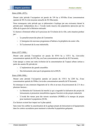 Chapitre quatrième                                                        Analyse urbaine

Entre (1966- 1977) :

 Durant cette période l’occupation est passée de 338 ha a 839.8ha d’une consommation
 spatiale de 501.8 et du moyenne annuelle de 50.18ha/année.
 Nous remarquons cette période que ce phénomène s’explique par une croissance durant la
 période post- indépendance du a : l’exode rurale massive des populations éprouvées par les
 effets de la guerre de la libération nationale.
 Ce facteur a fortement influé sur le processus de l’évolution de la ville, cette situation perdure
 par :
      -   Le parachèvement des plans de Constantine
      -   L’émergence de nouveaux programmes d’habitat a la périphérie du centre ville.
      -   Et l’avènement de la zone industrielle.



Entre (1977-1988) :
 Durant cette période l’occupation est passée de 839.8 ha a 1335.1 ha, c'est-à-dire
 consommation spatiale de 495.3ha, on d’une consommation annuelle de 49.5 ha/année.
 Cette époque a connu une nette évolution de la consommation de l’espace urbain surtout a
 partir des années 80, période de :
      -   L’implantation des grands ensembles
      -   Des lotissements ainsi que le programme de la ZHUN.

Entre (1988-1998) :
 Durant cette période l’occupation spatiale est passée du 1335.1 ha 2285 ha, d’une
 consommation spatiale de 950ha c'est-à-dire consommation annuelle de 95 ha/année.
 En remarque ici une extension fulgurante de la ville et un taux d’accroissement de 2.31 du a
 plusieurs facteurs :
      -   La libération de l’économie de marché ce qui a engendré la réalisation des projets de
          lotissements et promotion immobilières (agence foncière) et des projets industriels
      -   L’exode des ruraux pour des raisons securitaire (NORD) et la manque de projets
          pour maintenir la population (SUD).
 Ces facteurs avaient leur impact sur le plan spatial.
 Sans toute fois oublier la concrétisation de la quelque projets de lotissement et d’équipements
 dans les centres secondaires pour maintenir et absorber la population galopante.




 PHASE DIAGNOSTIC                                                                       Page | 160
 