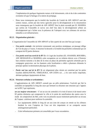 Chapitre quatrième                                                         Analyse urbaine

          l’implantation de quelques logements ruraux et de lotissements, cela et du à des contraintes
          existantes tel que le barrage et la station de pompage.

    -     Donc nous remarquons que la totalité des localités de l’entité de AIN ARNAT sont des
          centres ruraux, cernés par des terres agricoles pour le développement et la structuration
          nous remarquons que la localité de AIN ARNET fera le plein secondé par EL MAHDIA
          qui sortira de l’ensemble et suivra son chef lieu dans le développement urbain un
          développement qui s’éclate avec la présence de l’aéroport avec ses créneaux de services
          rattachés a cet infrastructures

II.2.3. Organisation générale :

   L’organisation de l’ensemble de AIN ARNAT se fait a partir de son chef lieu qui occupe :

    -     Une partie centrale : du territoire communal, une position stratégique, un passage oblige
          de l’est du pays a l’ouest, il structure la desserte a la totalité du permettre communal qui est
          composé de 02 partie distincte.

    -     Une partie nord (au nord de la RN 5) : il s’agit des localités (EL ANASSER, BOUHIRA,
          AIN MESSAOUD et MAHDIA) cette occupation est en relation directe avec (l’histoire
          leur création remonte a la date de la mise en place du périmètre agricole coloniale par la
          compagnie genevoise, sur les hauteurs cette localisation a obéit a plusieurs éléments le
          principe spatial, la domination physique de la plaine.

    -     Partie sud (au sud de la RN 5) cet alignement plus récent est constitué par les petite
          localités (KHALFOUNE, TIMELOUKA, AIN ZADA ect…..) ils sont moins important,
          abritant quelques équipements de base.

II.2.4. Structure urbaine et articulation :
         L’agglomération de AIN ARNET connaît pas un pôle polarisateur, l’activité qui fait la
         centralité est éparpillée le long des axes qui forment sa structure une structure qui s’appuie
         sur la RN 5 qui représente.
         un axe majeur structurant : C’est un axe de centralité et le trait d’union et de transit entre
         02 parties distinctes qui composent la ville et le point de ramification des autres axes le
         mode de composition du bâti, cette voie ne présente aucun traitement particulier au niveau
         de l’espace extérieur pour renforcer la centralité.
         -   Les équipements édifiés le long de cet axe (ont été conçus en retrait ou les clôtures
             bordent la voie l’emprise de l’axe est très importante et ne comporte aucun
             aménagement particulier.
         -   Cette infrastructure primaire est consolidée par 4 axes secondaires.




        PHASE DIAGNOSTIC                                                                       Page | 165
 