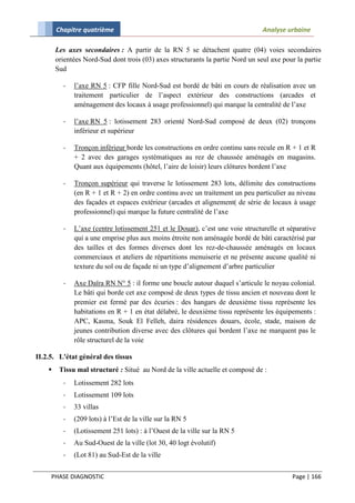 Chapitre quatrième                                                       Analyse urbaine

        Les axes secondaires : A partir de la RN 5 se détachent quatre (04) voies secondaires
        orientées Nord-Sud dont trois (03) axes structurants la partie Nord un seul axe pour la partie
        Sud

          -   l’axe RN 5 : CFP fille Nord-Sud est bordé de bâti en cours de réalisation avec un
              traitement particulier de l’aspect extérieur des constructions (arcades et
              aménagement des locaux à usage professionnel) qui marque la centralité de l’axe

          -   l’axe RN 5 : lotissement 283 orienté Nord-Sud composé de deux (02) tronçons
              inférieur et supérieur

          -   Tronçon inférieur borde les constructions en ordre continu sans recule en R + 1 et R
              + 2 avec des garages systématiques au rez de chaussée aménagés en magasins.
              Quant aux équipements (hôtel, l’aire de loisir) leurs clôtures bordent l’axe

          -   Tronçon supérieur qui traverse le lotissement 283 lots, délimite des constructions
              (en R + 1 et R + 2) en ordre continu avec un traitement un peu particulier au niveau
              des façades et espaces extérieur (arcades et alignement( de série de locaux à usage
              professionnel) qui marque la future centralité de l’axe

          -   L’axe (centre lotissement 251 et le Douar), c’est une voie structurelle et séparative
              qui a une emprise plus aux moins étroite non aménagée bordé de bâti caractérisé par
              des tailles et des formes diverses dont les rez-de-chaussée aménagés en locaux
              commerciaux et ateliers de répartitions menuiserie et ne présente aucune qualité ni
              texture du sol ou de façade ni un type d’alignement d’arbre particulier

          -   Axe Daïra RN N° 5 : il forme une boucle autour duquel s’articule le noyau colonial.
              Le bâti qui borde cet axe composé de deux types de tissu ancien et nouveau dont le
              premier est fermé par des écuries : des hangars de deuxième tissu représente les
              habitations en R + 1 en état délabré, le deuxième tissu représente les équipements :
              APC, Kasma, Souk El Felleh, daira résidences douars, école, stade, maison de
              jeunes contribution diverse avec des clôtures qui bordent l’axe ne marquent pas le
              rôle structurel de la voie

II.2.5. L'état général des tissus
        Tissu mal structuré : Situé au Nord de la ville actuelle et composé de :
          -   Lotissement 282 lots
          -   Lotissement 109 lots
          -   33 villas
          -   (209 lots) à l’Est de la ville sur la RN 5
          -   (Lotissement 251 lots) : à l’Ouest de la ville sur la RN 5
          -   Au Sud-Ouest de la ville (lot 30, 40 logt évolutif)
          -   (Lot 81) au Sud-Est de la ville


     PHASE DIAGNOSTIC                                                                      Page | 166
 
