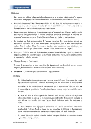 Chapitre quatrième                                                        Analyse urbaine

Problèmes

-    Le système de voirie a été conçu indépendamment de la structure préexistante d’où chaque
     lotissement à sa propre structure qui fonctionne indépendamment de la structure mère :

-    Pour les lotissements 209 et 251 deux parallèles à la RN 5 ont été aménagées pour accéder et
     servir de support aux autres dessertes (point de ramification). Les voies ne sont pas
     hiérarchisées ont les mêmes caractéristiques techniques

-    Les constructions réalisées ne tiennent pas compte d’un modèle de référence architecturale.
     Les façades sont généralement le résultat de rajouts successifs surchargés et dénotent une
     absence d’ordonnancement un déséquilibre entre la surface pleine et les ouvertures

-    On constate une forte consommation de l’espace causse par les propriétaires qui ont une
     tendance à construire sur la plus grande partie de la parcelle, ceci à créer un déséquilibre
     surface bâti / surface libre, les espaces destinés aux plantations sont diminués, une
     insuffisance, d’éclairage, problème de vis à avis et une pauvresation de l’aspect

-    les espaces extérieur sont mal définis et sont plus sauvent constitués d’espaces résiduels. Ils
     ne possèdent pas les caractéristiques géométriques de l’espace public, ni les aménagements,
     et les mobiliers urbains adéquats

-    Manque flagrant en équipements

-    le mode de composition et vide répartition des équipements ne répondent pas aux normes
     exigées (positionnement – accessibilité et degré de fonctionnement)

 Tissu rural : Occupe une position centrale de l’agglomération

    Problème

       -   Le bâti qui existe dans cette zone est composé essentiellement de construction rurale
           (pièces organisées autour d’une cour dont la majorité des parties sont en mauvais état)

       -   Une partie de ces constructions et surtout celles qui se trouvent aux Nord-Est de la RN
           5 renouvelées et constituées d’une façade qui cache plus au moins la vétusté des autres
           bâtisses

       -   Ce type de tissu à été crée pour une fonction bien précise (il abrite la population
           algérienne durant la période de colonisation), aujourd’hui les données sont changées et
           son rôle est devenu plus important (noyau d’articulation de toutes les parties de la
           ville)

       -   Le tissu abrite un seul équipement représente par l’école fondamental élémentaire
           implantée à l’extrême Nord du Douar sur une superficie de 1886 m2 et d’une capacité
           de 09 classes mais sa position est excentrique par rapport à la zone desservie

       -   La trame parcellaire est inéxitante les îlots ne sont pas délimités les constructions sont
           éparpillées le long des voies

    PHASE DIAGNOSTIC                                                                      Page | 167
 