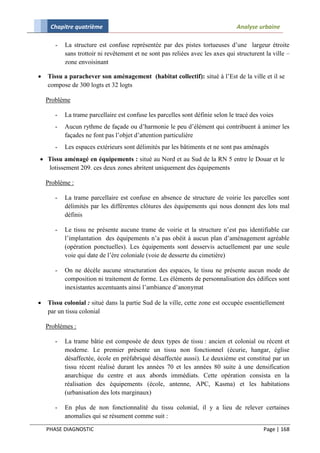 Chapitre quatrième                                                         Analyse urbaine

       -   La structure est confuse représentée par des pistes tortueuses d’une largeur étroite
           sans trottoir ni revêtement et ne sont pas reliées avec les axes qui structurent la ville –
           zone envoisinant

   Tissu a parachever son aménagement (habitat collectif): situé à l’Est de la ville et il se
    compose de 300 logts et 32 logts

    Problème

       -   La trame parcellaire est confuse les parcelles sont définie selon le tracé des voies
       -   Aucun rythme de façade ou d’harmonie le peu d’élément qui contribuent à animer les
           façades ne font pas l’objet d’attention particulière
       -   Les espaces extérieurs sont délimités par les bâtiments et ne sont pas aménagés
 Tissu aménagé en équipements : situé au Nord et au Sud de la RN 5 entre le Douar et le
  lotissement 209. ces deux zones abritent uniquement des équipements

    Problème :

       -   La trame parcellaire est confuse en absence de structure de voirie les parcelles sont
           délimités par les différentes clôtures des équipements qui nous donnent des lots mal
           définis

       -   Le tissu ne présente aucune trame de voirie et la structure n’est pas identifiable car
           l’implantation des équipements n’a pas obéit à aucun plan d’aménagement agréable
           (opération ponctuelles). Les équipements sont desservis actuellement par une seule
           voie qui date de l’ère coloniale (voie de desserte du cimetière)

       -   On ne décèle aucune structuration des espaces, le tissu ne présente aucun mode de
           composition ni traitement de forme. Les éléments de personnalisation des édifices sont
           inexistantes accentuants ainsi l’ambiance d’anonymat

   Tissu colonial : situé dans la partie Sud de la ville, cette zone est occupée essentiellement
    par un tissu colonial

    Problèmes :

       -   La trame bâtie est composée de deux types de tissu : ancien et colonial ou récent et
           moderne. Le premier présente un tissu non fonctionnel (écurie, hangar, église
           désaffectée, école en préfabriqué désaffectée aussi). Le deuxième est constitué par un
           tissu récent réalisé durant les années 70 et les années 80 suite à une densification
           anarchique du centre et aux abords immédiats. Cette opération consista en la
           réalisation des équipements (école, antenne, APC, Kasma) et les habitations
           (urbanisation des lots marginaux)

       -   En plus de non fonctionnalité du tissu colonial, il y a lieu de relever certaines
           anomalies qui se résument comme suit :

    PHASE DIAGNOSTIC                                                                       Page | 168
 