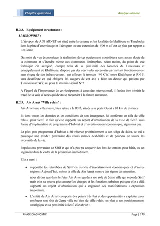 Chapitre quatrième                                                        Analyse urbaine




II.2.8. Equipement structurant :
  L’AEROPORT :
   L’aéroport de AIN ARNET est situé entre la caserne et les localités de khalfoune et Timelouka
   dont la piste d’atterrissage et l’aérogare et une extension de 500 m a l’est de plus par rapport a
   l’existant

   Du point de vue économique la réalisation de cet équipement contribuera sans aucun doute de
   la commune et s’étendre même aux communes limitrophes, néant moins, du point de vue
   technique cet aéroport, compte tenu de sa proximité des localités de Timelouka et
   principalement de Khalfoune, dispose pas des servitudes necessaire permettant fonctionnement
   sans risque de son infrastructure, par ailleurs le tronçon 140 CW, entre Khalfoune et RN 5,
   sera désaffecté ce qui obligera les usagers de cet axe a faire un détour qui passera par
   Timelouka (CW9) ou pour le chemin vicinal N°2

   A l’égard de l’importance de cet équipement à caractère international, il faudra bien choisir le
   tracé de la voie d’accès qui devra se raccorder à la future autoroute.

II.2.9. Ain Arnet "Ville relais" :
   Ain Arnet une ville rurale, bien reliée a la RN5, située a sa porte Ouest a 07 km de distance

   Et dont toutes les données et les conditions de son émergence, lui confèrent un rôle de ville
   relais pour Sétif, le fait qu’elle supporte un report d’urbanisation de la ville de Sétif, sous
   forme d’implantation de programme d’habitat et d’investissement économique, signalons que.

   Le plus gros programme d’habitat a été réservé prioritairement a son siège de daïra, se qui a
   provoqué une exode : provenant des zones rurales déshérités et de pourvus de toutes les
   nécessités de la vie.

   Populations provenant de Sétif et qui n’a pas pu acquérir des lots de terrains pour bâtir, ou un
   logement dans le cadre de la promotion immobilière.

   Elle a aussi :

          supportée les retombées de Sétif en matière d’investissement économiques et d’autres
           régions. Aujourd’hui, même la ville de Ain Arnet montre des signes de saturation.
           nous dirons que dans le futur Ain Arnet gardera son rôle de 2eme ville qui seconde Sétif
           mais elle na pourra plus assurer les charges et les fonctions urbaines puisque elle a déjà
           supporté un report d’urbanisation qui a engendré des manifestations d’expansion
           importante.
          L’entité de Ain Arnet comporte des points très fort et des opportunités a exploiter pour
           renforcer son rôle de 2eme ville ou bien de ville relais, en plus a son positionnement
           stratégique et sa proximité à Sétif, elle abrite :

     PHASE DIAGNOSTIC                                                                     Page | 170
 
