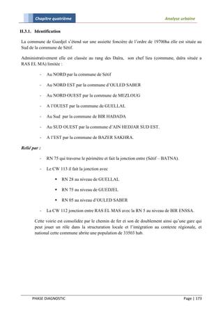 Chapitre quatrième                                                      Analyse urbaine

II.3.1. Identification

La commune de Guedjel s’étend sur une assiette foncière de l’ordre de 19700ha elle est située au
Sud de la commune de Sétif.

Administrativement elle est classée au rang des Daïra, son chef lieu (commune, daïra située a
RAS EL MA) limitée :

          -   Au NORD par la commune de Sétif

          -   Au NORD EST par la commune d’OULED SABER

          -   Au NORD OUEST par la commune de MEZLOUG

          -   A l’OUEST par la commune de GUELLAL

          -   Au Sud par la commune de BIR HADADA

          -   Au SUD OUEST par la commune d’AIN HEDJAR SUD EST.

          -   A l’EST par la commune de BAZER SAKHRA.

Relié par :

          -   RN 75 qui traverse le périmètre et fait la jonction entre (Sétif – BATNA).

          -   Le CW 113 il fait la jonction avec

                        RN 28 au niveau de GUELLAL

                        RN 75 au niveau de GUEDJEL

                        RN 05 au niveau d’OULED SABER

          -   La CW 112 jonction entre RAS EL MAS avec la RN 5 au niveau de BIR ENSSA.

        Cette voirie est consolidée par le chemin de fer et son de doublement ainsi qu’une gare qui
        peut jouer un rôle dans la structuration locale et l’intégration au contexte régionale, et
        national cette commune abrite une population de 33503 hab.




      PHASE DIAGNOSTIC                                                                     Page | 173
 