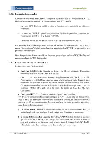 Chapitre quatrième                                                      Analyse urbaine

II.3.2. L’organisation générale :

        L’ensemble de l’entité de GUEDJEL s’organise a partir de son axe structurant (CW113),
        constitué de 04 localités dont 03 se positionnent au bord de (CW113).

           -   Le centre RAS EL MA (ACL) se situe a l’extrême est a proximité du périmètre
               communal.

           -   Le centre de GUEDJEL prend une place centrale dans le périmètre communal sur
               l’intersection de (RN75) et le chemin (CW113).

           -   La localité de BIR EL ABIDH se situé a l’OUEST aussi au bord de CW113.

        Par contre BOUAOUADJA qui prend position à l’ extrême NORD desservie, par la RN75
        donne l’impression qu’elle fait partie du centre secondaire d’AIN TRIK vue sa situation très
        proche de cette dernière.

        Donc l’organisation de cet ensemble est dispersée, parsemé par quelques MECHTAT (grand
        douar) dans la partie SUD du territoire.

II.3.3. La structure urbaine est articulation :
        La structure viaire s’articule autour.

          a) Centre de RAS EL MA : Ce centre est desservi par 02 axes principaux d’animation
             urbaine de la ville de RAS EL MA, Il s’agit de :
          -    CW 113 cet axe structurant traverse l’agglomération (EST-OUEST) et fait
               l’intersection avec (CW12) en créant un nœud d’articulation, a partir de ces 02 axes
               structurant se détachent un réseau de voiries urbaines qui desservent le tissu urbain,
               Ce réseau est consolidé par une voie ferrée et son décèlement qui travers vers la
               commune NORD, SUD côté est a la limite du centre de RAS EL Ma, vers
               Constantine.
          b) Centre de GUEDJEL : Ce centre est desservi par 02 axes principaux :
           UN 1er axe d’animation urbaine, représenté par le (CW 113), cet axe fait l’intersection
           avec la RN75 qui représente le second axe d’animation urbaine, en formant un nœud, a
           partir de ces 02 axes structurant se dégagent un réseau de voirie secondaire et tertiaire
           pour desservir le tissu existant.

           c) Le centre de bir l’abiad :Ce centre est desservi par un axe structurant (CW113) a
              partir duquel se dégage un réseau de voirie et de piste desservant la population.

           d) le centre de bouaouadja: Le centre de BOUAOUADJA doit sa structure a une voie
              qui se détache de la RN 75, c’est l’unique voie qui dessert cette localité, a partir de
              cette voie se détache un réseau de voirie urbaine, sinon la desserte des MECHTATS,
              elle se fait a partir d’un réseau de pistes dans sa plus part non revêtus.



      PHASE DIAGNOSTIC                                                                    Page | 174
 