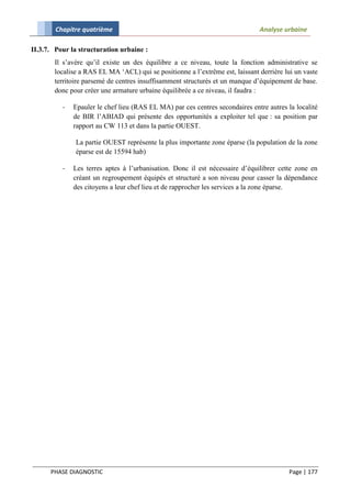 Chapitre quatrième                                                    Analyse urbaine

II.3.7. Pour la structuration urbaine :
       Il s’avère qu’il existe un des équilibre a ce niveau, toute la fonction administrative se
       localise a RAS EL MA ‘ACL) qui se positionne a l’extrême est, laissant derrière lui un vaste
       territoire parsemé de centres insuffisamment structurés et un manque d’équipement de base.
       donc pour créer une armature urbaine équilibrée a ce niveau, il faudra :

          -   Epauler le chef lieu (RAS EL MA) par ces centres secondaires entre autres la localité
              de BIR l’ABIAD qui présente des opportunités a exploiter tel que : sa position par
              rapport au CW 113 et dans la partie OUEST.

              La partie OUEST représente la plus importante zone éparse (la population de la zone
              éparse est de 15594 hab)

          -   Les terres aptes à l’urbanisation. Donc il est nécessaire d’équilibrer cette zone en
              créant un regroupement équipés et structuré a son niveau pour casser la dépendance
              des citoyens a leur chef lieu et de rapprocher les services a la zone éparse.




      PHASE DIAGNOSTIC                                                                   Page | 177
 