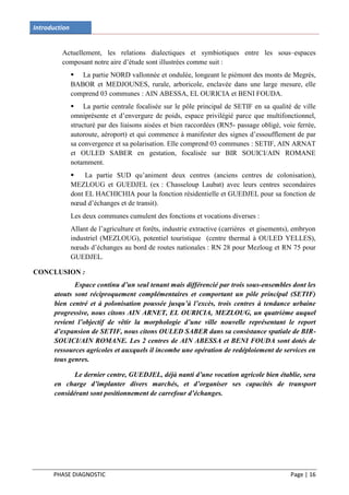 Introduction


         Actuellement, les relations dialectiques et symbiotiques entre les sous–espaces
         composant notre aire d’étude sont illustrées comme suit :
                La partie NORD vallonnée et ondulée, longeant le piémont des monts de Megrés,
               BABOR et MEDJOUNES, rurale, arboricole, enclavée dans une large mesure, elle
               comprend 03 communes : AIN ABESSA, EL OURICIA et BENI FOUDA.
                La partie centrale focalisée sur le pôle principal de SETIF en sa qualité de ville
               omniprésente et d’envergure de poids, espace privilégié parce que multifonctionnel,
               structuré par des liaisons aisées et bien raccordées (RN5- passage obligé, voie ferrée,
               autoroute, aéroport) et qui commence à manifester des signes d’essoufflement de par
               sa convergence et sa polarisation. Elle comprend 03 communes : SETIF, AIN ARNAT
               et OULED SABER en gestation, focalisée sur BIR SOUICI/AIN ROMANE
               notamment.
                   La partie SUD qu’animent deux centres (anciens centres de colonisation),
               MEZLOUG et GUEDJEL (ex : Chasseloup Laubat) avec leurs centres secondaires
               dont EL HACHICHIA pour la fonction résidentielle et GUEDJEL pour sa fonction de
               nœud d’échanges et de transit).
               Les deux communes cumulent des fonctions et vocations diverses :
               Allant de l’agriculture et forêts, industrie extractive (carrières et gisements), embryon
               industriel (MEZLOUG), potentiel touristique (centre thermal à OULED YELLES),
               nœuds d’échanges au bord de routes nationales : RN 28 pour Mezloug et RN 75 pour
               GUEDJEL.

CONCLUSION :
              Espace continu d’un seul tenant mais différencié par trois sous-ensembles dont les
       atouts sont réciproquement complémentaires et comportant un pôle principal (SETIF)
       bien centré et à polonisation poussée jusqu’à l’excès, trois centres à tendance urbaine
       progressive, nous citons AIN ARNET, EL OURICIA, MEZLOUG, un quatrième auquel
       revient l’objectif de vêtir la morphologie d’une ville nouvelle représentant le report
       d’expansion de SETIF, nous citons OULED SABER dans sa consistance spatiale de BIR-
       SOUICI/AIN ROMANE. Les 2 centres de AIN ABESSA et BENI FOUDA sont dotés de
       ressources agricoles et auxquels il incombe une opération de redéploiement de services en
       tous genres.

              Le dernier centre, GUEDJEL, déjà nanti d’une vocation agricole bien établie, sera
       en charge d’implanter divers marchés, et d’organiser ses capacités de transport
       considérant sont positionnement de carrefour d’échanges.




      PHASE DIAGNOSTIC                                                                        Page | 16
 