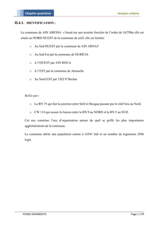 Chapitre quatrième                                                     Analyse urbaine

II.4.1. IDENTIFICATION :

   La commune de AIN ABESSA s’étend sur une assiette foncière de l’ordre de 16270ha elle est
   située au NORD OUEST de la commune de setif, elle est limitée:

         o Au Sud OUEST par la commune de AIN ARNAT

         o Au Sud Est par la commune de OURICIA

         o A l’OUEST par AIN ROUA

         o A l’EST par la commune de Amoucha

         o Au Nord EST par TIZI N’Bechar




     Reliée par :

         o La RN 75 qui fait la jonction entre Sétif et Bougaa passant par le chef lieu au Nord.

         o CW 114 qui assure la liaison entre la RN 9 au NORD et la RN 5 au SUD.

     Cet axe constitue l’axe d’organisation autour du quel se griffe les plus importantes
     agglomérations de la commune.

     La commune abrite une population estime à 16581 hab et un nombre de logements 2846
     logts.




    PHASE DIAGNOSTIC                                                                   Page | 179
 
