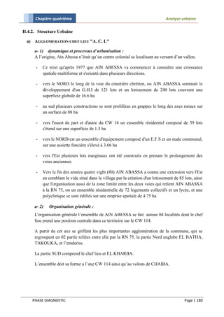 Chapitre quatrième                                                        Analyse urbaine

II.4.2. Structure Urbaine

  a) AGGLOMERATION CHEF LIEU "A. C. L"

      a- 1) dynamique et processus d’urbanisation :
      A l’origine, Ain Abessa n’était qu’un centre colonial se localisant au versant d’un vallon.

      -   Ce n'est qu'après 1977 que AIN ABESSA va commencer à connaître une croissance
          spatiale multiforme et s'orienté dans plusieurs directions.

      -   vers le NORD le long de la voie du cimetière chrétien, ou AIN ABASSA sommait le
          développement d'un G.H.I de 121 lots et un lotissement de 240 lots couvrent une
          superficie globale de 16.6 ha

      -   au sud plusieurs constructions se sont proliféras en grappes le long des axes ruraux sur
          un surface de 08 ha

      -   vers l'ouest de part et d'autre du CW 14 un ensemble résidentiel composé de 39 lots
          s'étend sur une superficie de 1.5 ha

      -   vers le NORD est un ensemble d'équipement composé d'un E.F.S et un stade communal,
          sur une assiette foncière s'élevé à 3.66 ha

      -   vers l'Est plusieurs lots marginaux ont été construits en prenant le prolongement des
          voies anciennes.

      -   Vers la fin des années quatre vight (80) AIN ABASSA a connu une extension vers l'Est
          en comblant le vide situé dans le village par la création d'un lotissement de 85 lots, ainsi
          que l'organisation aussi de la zone limité entre les deux voies qui relient AIN ABASSA
          à la RN 75, on un ensemble résidentielle de 72 logements collectifs et un lycée, et une
          polyclinique se sont édifiés sur une emprise spatiale de 4.75 ha

      a- 2)   Organisation générale :
      L'organisation générale l’ensemble de AIN ABESSA se fait autour 04 localités dont le chef
      lieu prend une position centrale dans ce territoire sur le CW 114.

      A partir de cet axe se griffent les plus importantes agglomération de la commune, qui se
      regroupent en 02 partie reliées entre elle par la RN 75, la partie Nord englobe EL BATHA,
      TAKOUKA, et l’emderiss.

      La partie SUD comprend le chef lieu et EL KHARBA.

      L’ensemble doit sa forme a l’axe CW 114 ainsi qu’au volons de CHAIBA.




    PHASE DIAGNOSTIC                                                                       Page | 180
 