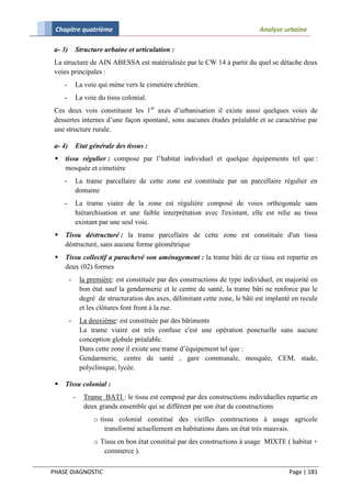 Chapitre quatrième                                                               Analyse urbaine

 a- 3)       Structure urbaine et articulation :
 La structure de AIN ABESSA est matérialisée par le CW 14 à partir du quel se détache deux
 voies principales :
     -       La voie qui mène vers le cimetière chrétien.
     -       La voie du tissu colonial.
 Ces deux vois constituent les 1er axes d’urbanisation il existe aussi quelques voies de
 dessertes internes d’une façon spontané, sons aucunes études préalable et se caractérise par
 une structure rurale.

 a- 4)       Etat générale des tissus :
    tissu régulier : compose par l’habitat individuel et quelque équipements tel que :
     mosquée et cimetière
     -       La trame parcellaire de cette zone est constituée par un parcellaire régulier en
             domaine
     -       La trame viaire de la zone est régulière composé de voies orthogonale sans
             hiérarchisation et une faible interprétation avec l'existant, elle est relie au tissu
             existant par une seul voie.
    Tissu déstructuré : la trame parcellaire de cette zone est constituée d'un tissu
     déstructuré, sans aucune forme géométrique
    Tissu collectif a parachevé son aménagement : la trame bâti de ce tissu est repartie en
     deux (02) formes
         -       la première: est constituée par des constructions de type individuel, en majorité en
                 bon état sauf la gendarmerie et le centre de santé, la trame bâti ne renforce pas le
                 degré de structuration des axes, délimitant cette zone, le bâti est implanté en recule
                 et les clôtures font front à la rue.
         -       La deuxième: est constituée par des bâtiments
                 La trame viaire est très confuse c'est une opération ponctuelle sans aucune
                 conception globale préalable.
                 Dans cette zone il existe une trame d’équipement tel que :
                 Gendarmerie, centre de santé , gare communale, mosquée, CEM, stade,
                 polyclinique, lycée.

    Tissu colonial :
             -    Trame BATI : le tissu est composé par des constructions individuelles repartie en
                  deux grands ensemble qui se différent par son état de constructions
                      o tissu colonial constitué des vieilles constructions à usage agricole
                          transformé actuellement en habitations dans un état très mauvais.
                      o Tissu en bon état constitué par des constructions à usage MIXTE ( habitat +
                         commerce ).

PHASE DIAGNOSTIC                                                                            Page | 181
 