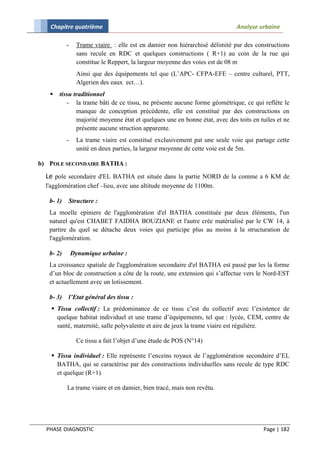 Chapitre quatrième                                                       Analyse urbaine

           -    Trame viaire : elle est en damier non hiérarchisé délimité par des constructions
                sans recule en RDC et quelques constructions ( R+1) au coin de la rue qui
                constitue le Reppert, la largeur moyenne des voies est de 08 m
                Ainsi que des équipements tel que (L’APC- CFPA-EFE – centre culturel, PTT,
                Algerien des eaux ect…).
      tissu traditionnel
          - la trame bâti de ce tissu, ne présente aucune forme géométrique, ce qui reflète le
              manque de conception précédente, elle est constitué par des constructions en
              majorité moyenne état et quelques une en bonne état, avec des toits en tuiles et ne
              présente aucune struction apparente.
           -    La trame viaire est constitué exclusivement pat une seule voie qui partage cette
                unité en deux parties, la largeur moyenne de cette voie est de 5m.

b) POLE SECONDAIRE BATHA :
  Le pole secondaire d'EL BATHA est située dans la partie NORD de la comme a 6 KM de
  l'agglomération chef –lieu, avec une altitude moyenne de 1100m.

   b- 1)   Structure :
   La moelle epiniere de l'agglomération d'el BATHA constituée par deux éléments, l'un
   naturel qu'est CHABET FAIDHA BOUZIANE et l'autre crée matérialisé par le CW 14, à
   partire du quel se détache deux voies qui participe plus au moins à la structuration de
   l'agglomération.

   b- 2)       Dynamique urbaine :
   La croissance spatiale de l'agglomération secondaire d'el BATHA est passé par les la forme
   d’un bloc de construction a côte de la route, une extension qui s’affectue vers le Nord-EST
   et actuellement avec un lotissement.

   b- 3)   l’Etat général des tissu :
     Tissu collectif : La prédominance de ce tissu c’est du collectif avec l’existence de
      quelque habitat individuel et une trame d’équipements, tel que : lycée, CEM, centre de
      santé, maternité, salle polyvalente et aire de jeux la trame viaire est régulière.

                Ce tissu a fait l’objet d’une étude de POS (N°14)

     Tissu individuel : Elle représente l’enceins royaux de l’agglomération secondaire d’EL
      BATHA, qui se caractérise par des constructions individuelles sans recule de type RDC
      et quelque (R+1).

           La trame viaire et en damier, bien tracé, mais non revêtu.




  PHASE DIAGNOSTIC                                                                    Page | 182
 