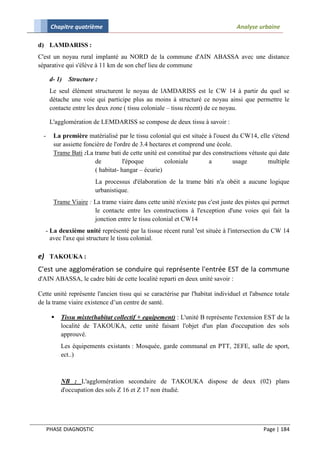 Chapitre quatrième                                                        Analyse urbaine

d) LAMDARISS :
C'est un noyau rural implanté au NORD de la commune d'AIN ABASSA avec une distance
séparative qui s'élève à 11 km de son chef lieu de commune

       d- 1)   Structure :
       Le seul élément structurent le noyau de lAMDARISS est le CW 14 à partir du quel se
       détache une voie qui participe plus au moins à structuré ce noyau ainsi que permettre le
       contacte entre les deux zone ( tissu coloniale – tissu récent) de ce noyau.

       L'agglomération de LEMDARISS se compose de deux tissu à savoir :

  -     La première matérialisé par le tissu colonial qui est située à l'ouest du CW14, elle s'étend
        sur assiette foncière de l'ordre de 3.4 hectares et comprend une école.
        Trame Bati :La trame bati de cette unité est constitué par des constructions vétuste qui date
                         de          l'époque         coloniale       a         usage       multiple
                         ( habitat- hangar – écurie)
                         La processus d'élaboration de la trame bâti n'a obéit a aucune logique
                         urbanistique.
        Trame Viaire : La trame viaire dans cette unité n'existe pas c'est juste des pistes qui permet
                       le contacte entre les constructions à l'exception d'une voies qui fait la
                       jonction entre le tissu colonial et CW14
   - La deuxième unité représenté par la tissue récent rural 'est située à l'intersection du CW 14
     avec l'axe qui structure le tissu colonial.

e) TAKOUKA :
C'est une agglomération se conduire qui représente l'entrée EST de la commune
d'AIN ABASSA, le cadre bâti de cette localité reparti en deux unité savoir :

Cette unité représente l'ancien tissu qui se caractérise par l'habitat individuel et l'absence totale
de la trame viaire existence d’un centre de santé.

          Tissu mixte(habitat collectif + equipement) : L'unité B représente l'extension EST de la
           localité de TAKOUKA, cette unité faisant l'objet d'un plan d'occupation des sols
           approuvé.
           Les équipements existants : Mosquée, garde communal en PTT, 2EFE, salle de sport,
           ect..)



           NB : L'agglomération secondaire de TAKOUKA dispose de deux (02) plans
           d'occupation des sols Z 16 et Z 17 non étudié.




      PHASE DIAGNOSTIC                                                                     Page | 184
 