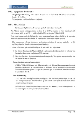 Chapitre quatrième                                                            Analyse urbaine

II.4.3. Equipements structurants :
       L’hôpital psychiatrique : Situé à l’est du chef lieu au Bord de la RN 75 sur une assiette
       foncière de 12.46ha.
       Cet équipement est d’une influence régionale.


II.4.4. AIN ABESSA :
            Centre de redéploiement, de services agricole et tourisme hivernal :
      Ain Abessa, ancien centre positionné au bord de la RN75 et localisé au Nord Ouest de Setif,
      elle est aussi reliée au la CW 14 qui la relie à la RN5 au niveau d’AIN ARNAT.
      Cette entité est parsemée de forêts et des terres agricoles a haute valeur, elle hérite de son statut
      d’ancien chef lieu de circonscription D’encadrement d’une vaste région agricole.

  -     Elle aura comme rôle de développer les fonctions urbaines de services agricoles , le fait
        qu’elle se localise dans la zone des pleines céréalières.
  -     Aussi il faut noter que cette entité dispose de potentiels très importants :

         1- La station climatique de Megress (Djbel) : cette station doit être exploité et valoriser par
            la création d’une zone touristique (ZET) hivernal.
         2- Des sites forestiers important surtout au niveau du chef lien, qu’on pourra exploiter par
            la création de parc d’attraction.

         En matière de structuration urbaine :
             (ACL) d’AIN ABESSA est loin d’être attractive du faite qu’elle manque carrément de
             plusieurs commodités de vie qui pourrait la propulser vers le développement et souffre
             des carences de touts genre, EX : gaz de ville ainsi que sa localisation dans une cuvette a
             l’equart de la RN 75.

         Pour les localités :
             TAKOUKA est mieux positionnée par rapport a son chef lieu (desservit par la RN 75),
             elle peut jouer un rôle attractif le faite qu’elle sera la seule porte d’entrée de la future
             zone touristique hivernal.

             Pour les autres centres secondaires (EL BATHA et KHARBA) : elles sont appelées a se
             développer plus en avant pour épaules le chef lieu.




       PHASE DIAGNOSTIC                                                                         Page | 185
 