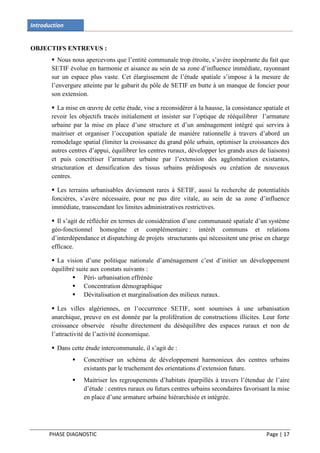 Introduction


OBJECTIFS ENTREVUS :
        Nous nous apercevons que l’entité communale trop étroite, s’avère inopérante du fait que
       SETIF évolue en harmonie et aisance au sein de sa zone d’influence immédiate, rayonnant
       sur un espace plus vaste. Cet élargissement de l’étude spatiale s’impose à la mesure de
       l’envergure atteinte par le gabarit du pôle de SETIF en butte à un manque de foncier pour
       son extension.

        La mise en œuvre de cette étude, vise a reconsidérer à la hausse, la consistance spatiale et
       revoir les objectifs tracés initialement et insister sur l’optique de rééquilibrer l’armature
       urbaine par la mise en place d’une structure et d’un aménagement intégré qui servira à
       maitriser et organiser l’occupation spatiale de manière rationnelle à travers d’abord un
       remodelage spatial (limiter la croissance du grand pôle urbain, optimiser la croissances des
       autres centres d’appui, équilibrer les centres ruraux, développer les grands axes de liaisons)
       et puis concrétiser l’armature urbaine par l’extension des agglomération existantes,
       structuration et densification des tissus urbains prédisposés ou création de nouveaux
       centres.

        Les terrains urbanisables deviennent rares à SETIF, aussi la recherche de potentialités
       foncières, s’avère nécessaire, pour ne pas dire vitale, au sein de sa zone d’influence
       immédiate, transcendant les limites administratives restrictives.

        Il s’agit de réfléchir en termes de considération d’une communauté spatiale d’un système
       géo-fonctionnel homogène et complémentaire : intérêt communs et relations
       d’interdépendance et dispatching de projets structurants qui nécessitent une prise en charge
       efficace.

        La vision d’une politique nationale d’aménagement c’est d’initier un développement
       équilibré suite aux constats suivants :
                Péri- urbanisation effrénée
                Concentration démographique
                Dévitalisation et marginalisation des milieux ruraux.

        Les villes algériennes, en l’occurrence SETIF, sont soumises à une urbanisation
       anarchique, preuve en est donnée par la prolifération de constructions illicites. Leur forte
       croissance observée résulte directement du déséquilibre des espaces ruraux et non de
       l’attractivité de l’activité économique.

        Dans cette étude intercommunale, il s’agit de :
                  Concrétiser un schéma de développement harmonieux des centres urbains
                   existants par le truchement des orientations d’extension future.
                  Maitriser les regroupements d’habitats éparpillés à travers l’étendue de l’aire
                   d’étude : centres ruraux ou futurs centres urbains secondaires favorisant la mise
                   en place d’une armature urbaine hiérarchisée et intégrée.




      PHASE DIAGNOSTIC                                                                     Page | 17
 