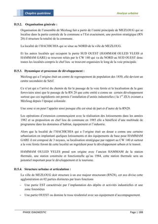 Chapitre quatrième                                                      Analyse urbaine


II.5.2.    Organisation générale :
     Organisation de l’ensemble de Mezloug fait a partir de l’entité principale de MEZLOUG qui se
     localise dans la partie centrale de la commune a l’Est exactement, une position stratégique (RN
     28) il structure la totalité de la commune.

     La localité de l’HACHICHIA qui se situe au NORD de la ville de MEZLOUG.

     Et les autres localités qui occupent la partie SUD OUEST (HAMMAM OULED YLESS et
     HAMMAM GARE) se trouvent reliés par le CW 140 qui va du NORD au SUD OUEST donc
     toutes les localités compris le chef lieu se trouvent organisées le long de la voie principale.

II.5.3. Dynamique et processus de développement :
     Mezloug qui a l’origine était un centre de regroupement de population des 1850, elle devient un
     centre secondaire de Sétif.

     Ce n’est qui a l’arrivé du chemin de fer le passage de la voie ferrée et la localisation de la gare
     ferroviaire ainsi que le passage de la RN 28 que cette entité a connu un certain développement
     surtout que ces ingrédients ont permis l’installation d’unités industrielles ( la 1er ZEA existant a
     Mézloug depuis l’époque coloniale.

     Une zone si on peut l’appeler ainsi puisque elle est situé de part et d’autre de la RN28.

     Les opérations d’extension commençaient avec la réalisation des lotissements dans les années
     1982 et sa proposition en chef lieu de commune en 1985 elle a bénéficié d’une multitude de
     programme dans les domaines d’habitat, équipement et l’industrie.

     Alors que la localité de l’HACHICHIA qui a l’origine était un douar a connu une certaine
     urbanisation en implantant quelques lotissements et des équipements de base pour HAMMAM
     GARE il est composé de 3 noyaux, sa localisation stratégique par rapport au CW 140 et surtout
     a la voie ferrée feront de cette localité un ingrédient pour le développement urbain et le transit.

     HAMMAM OULED YELES prend son origine avec l’ancien HAMMAM de la station
     thermale, une station construite et fonctionnelle qu’au 1984, cette station thermale sera un
     potentiel important pour le développement et le tourisme.

II.5.4. Structure urbaine et articulation :
     La ville de MEZLOUG doit structure à un axe majeur structurant (RN28), cet axe divise cette
     agglomération en 02 parties distinctes par leurs fonctions
     -     Une partie EST caractérisée par l’implantation des dépôts et activités industrielles et une
           zone forestières
     -     Une partie OUEST ou domine le tissu résidentiel avec ses équipement d’accompagnement.




          PHASE DIAGNOSTIC                                                                    Page | 188
 