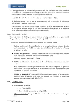 Chapitre quatrième                                                        Analyse urbaine

     1- Cette agglomération est aussi traversé par la voie ferré dans son centre cette voie a contribué
        a la distinction De 02 différents tissus (industriel et résidentiel) sinon la desserte interne de
        la ville se fait a partir d’un réseau de voirie secondaire et tertiaire.

           La localité de Hachichia est desservie par un axe structurant (CW 140).elle

           de Hachichia se trouve bien structurée et bien desservie elle est composée de lotissement
           qui répondent à la norme urbanistique.

           Pour hammam gare cette localité est desservie par la (CW140) et la voie ferrée qui la divise
           en deux parties (l’ancien village) au Sud de la voie ferrée, et partie NORD ou on trouve un
           ferme appartenaut à l’ex das et un ensemble de 30 logements

II.5.5.    Typologie de l’habitat:
     Dans la commune de Mezloug, et le caractère rural de la région, l’habitat est en quasi-totalité
     du type individuel et propriété privé dans la grande majorité des cas.

     Cet habitat se présente sur le territoire de la commune, sous plusieurs aspects.

              Habitat traditionnel : Constitue l’ancien noyau en agglomération et est aussi répondu
               en zone espace, ce sont des bâtisses de conception traditionnelle le construites en "toub",
               avec toiture en tuile.

              Habitat du type « villa » : Nouvelle construction bâtie à la place de très vieille maisons
               avec de nouveaux matériaux avec une structure en béton armé.
               Elles sont souvent construites en 2 étages.

              Habitat en lotissement : Constructions en R+1 à R+2 en dur avec toitures terrasse ou
               en tuile.
               Ces constructions s’insérent généralement dans des trames composées de parcelles
               individuelles, de surfaces variables. les extensions actuelles des agglomérations sont
               constituées de nouveaux lotissements.

              Habitat préfabriqué : C’est un modèle d’habitat qu’on ne retrouve qu’au niveaux de
               l’agglomération secondaire « Hachichia ».il constitue un ensemble de logements
               destines aux fonctionnaires de la SONELEC .

II.5.6. L’etat des tissus :

            Tissu structuré : il englobe
                   1- Les Tissus planifier
                   2- Tissu collectif récemment crée tel que LSP.
            Tissu déstructuré : il englobe L’habitat traditionnel qui se localise dans le noyau
           enceint


          PHASE DIAGNOSTIC                                                                     Page | 189
 