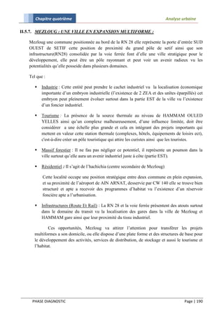 Chapitre quatrième                                                          Analyse urbaine

II.5.7. MEZLOUG : UNE VILLE EN EXPANSION MULTIFORME :

   Mezloug une commune positionnée au bord de la RN 28 elle représente la porte d’entrée SUD
   OUEST de SETIF cette position de proximité du grand pôle de setif ainsi que son
   infrastructure(RN28) consolidée par la voie ferrée font d’elle une ville stratigique pour le
   développement, elle peut être un pôle rayonnant et peut voir un avenir radieux vu les
   potentialités qu’elle posseide dans plusieurs domaines.

   Tel que :

         Industrie : Cette entité peut prendre le cachet industriel vu la localisation économique
          importante d’un embryon industrielle (l’existence de 2 ZEA et des unîtes éparpillés) cet
          embryon peut pleinement évoluer surtout dans la partie EST de la ville vu l’existence
          d’un foncier industriel.

         Tourisme : La présence de la source thermale au niveau de HAMMAM OULED
          YELLES ainsi qu’un complexe malheureusement, d’une influence limitée, doit être
          considérer a une échelle plus grande et cela en intégrant des projets importants qui
          mettent en valeur cette station thermale (complexes, hôtels, équipements de loisirs ect),
          c'est-à-dire créer un pôle touristique qui attire les curistes ainsi que les touristes.

         Massif forestier : Il ne fau pas négliger ce potentiel, il représente un poumon dans la
          ville surtout qu’elle aura un avenir industriel juste à côte (partie EST).

         Résidentiel : Il s’agit de l’hachichia (centre secondaire de Mezloug)

          Cette localité occupe une position stratégique entre deux commune en plein expansion,
          et sa proximité de l’aéroport de AIN ARNAT, desservie par CW 140 elle se trouve bien
          structuré et apte a recevoir des programmes d’habitat vu l’existence d’un réservoir
          foncière apte a l’urbanisation.

         Infrastructures (Route Et Rail) : La RN 28 et la voie ferrée présentent des atouts surtout
          dans le domaine du transit vu la localisation des gares dans la ville de Mezloug et
          HAMMAM gare ainsi que leur proximité du tissu industriel.

              Ces opportunités, Mezloug va attirer l’attention pour transférer les projets
      multiformes a son domicile, ou elle dispose d’une plate forme et des structures de base pour
      le développement des activités, services de distribution, de stockage et aussi le tourisme et
      l’habitat.




    PHASE DIAGNOSTIC                                                                       Page | 190
 