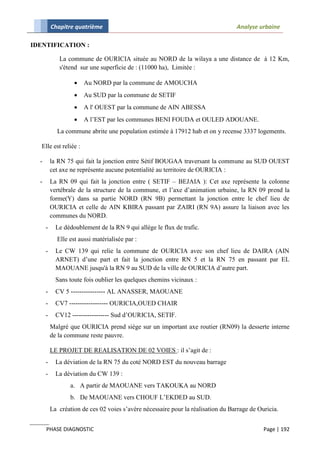 Chapitre quatrième                                                      Analyse urbaine

IDENTIFICATION :

             La commune de OURICIA située au NORD de la wilaya a une distance de à 12 Km,
             s'étend sur une superficie de : (11000 ha), Limitée :

                      Au NORD par la commune de AMOUCHA
                      Au SUD par la commune de SETIF
                      A l' OUEST par la commune de AIN ABESSA
                      A l’EST par les communes BENI FOUDA et OULED ADOUANE.
            La commune abrite une population estimée à 17912 hab et on y recense 3337 logements.

   Elle est reliée :

  -       la RN 75 qui fait la jonction entre Sétif BOUGAA traversant la commune au SUD OUEST
          cet axe ne représente aucune potentialité au territoire de OURICIA :
  -       La RN 09 qui fait la jonction entre ( SETIF – BEJAIA ): Cet axe représente la colonne
          vertébrale de la structure de la commune, et l’axe d’animation urbaine, la RN 09 prend la
          forme(Y) dans sa partie NORD (RN 9B) permettant la jonction entre le chef lieu de
          OURICIA et celle de AIN KBIRA passant par ZAIRI (RN 9A) assure la liaison avec les
          communes du NORD.
      -     Le dédoublement de la RN 9 qui allège le flux de trafic.
            Elle est aussi matérialisée par :
      -     Le CW 139 qui relie la commune de OURICIA avec son chef lieu de DAIRA (AIN
            ARNET) d’une part et fait la jonction entre RN 5 et la RN 75 en passant par EL
            MAOUANE jusqu'à la RN 9 au SUD de la ville de OURICIA d’autre part.
            Sans toute fois oublier les quelques chemins vicinaux :
      -     CV 5 ---------------- AL ANASSER, MAOUANE
      -     CV7 ------------------ OURICIA,OUED CHAIR
      -     CV12 ----------------- Sud d’OURICIA, SETIF.
          Malgré que OURICIA prend siège sur un important axe routier (RN09) la desserte interne
          de la commune reste pauvre.

          LE PROJET DE REALISATION DE 02 VOIES : il s’agit de :
      -     La déviation de la RN 75 du coté NORD EST du nouveau barrage
      -     La déviation du CW 139 :
                 a. A partir de MAOUANE vers TAKOUKA au NORD
                 b. De MAOUANE vers CHOUF L’EKDED au SUD.
          La création de ces 02 voies s’avère nécessaire pour la réalisation du Barrage de Ouricia.


      PHASE DIAGNOSTIC                                                                       Page | 192
 