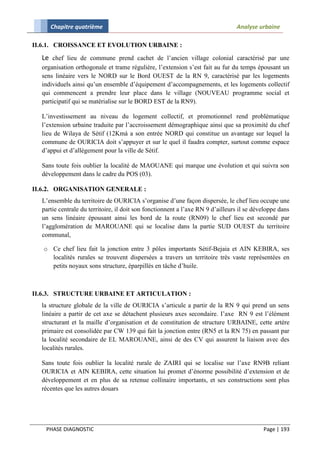 Chapitre quatrième                                                         Analyse urbaine

II.6.1. CROISSANCE ET EVOLUTION URBAINE :

  Le chef lieu de commune prend cachet de l’ancien village colonial caractérisé par une
  organisation orthogonale et trame régulière, l’extension s’est fait au fur du temps épousant un
  sens linéaire vers le NORD sur le Bord OUEST de la RN 9, caractérisé par les logements
  individuels ainsi qu’un ensemble d’équipement d’accompagnements, et les logements collectif
  qui commencent a prendre leur place dans le village (NOUVEAU programme social et
  participatif qui se matérialise sur le BORD EST de la RN9).

  L’investissement au niveau du logement collectif, et promotionnel rend problématique
  l’extension urbaine traduite par l’accroissement démographique ainsi que sa proximité du chef
  lieu de Wilaya de Sétif (12Kmà a son entrée NORD qui constitue un avantage sur lequel la
  commune de OURICIA doit s’appuyer et sur le quel il faudra compter, surtout comme espace
  d’appui et d’allégement pour la ville de Sétif.

  Sans toute fois oublier la localité de MAOUANE qui marque une évolution et qui suivra son
  développement dans le cadre du POS (03).

II.6.2. ORGANISATION GENERALE :
  L’ensemble du territoire de OURICIA s’organise d’une façon dispersée, le chef lieu occupe une
  partie centrale du territoire, il doit son fonctionnent a l’axe RN 9 d’ailleurs il se développe dans
  un sens linéaire épousant ainsi les bord de la route (RN09) le chef lieu est secondé par
  l’agglomération de MAROUANE qui se localise dans la partie SUD OUEST du territoire
  communal,

   o Ce chef lieu fait la jonction entre 3 pôles importants Sétif-Bejaia et AIN KEBIRA, ses
     localités rurales se trouvent dispersées a travers un territoire très vaste représentées en
     petits noyaux sons structure, éparpillés en tâche d’huile.



II.6.3. STRUCTURE URBAINE ET ARTICULATION :
  la structure globale de la ville de OURICIA s’articule a partir de la RN 9 qui prend un sens
  linéaire a partir de cet axe se détachent plusieurs axes secondaire. I’axe RN 9 est l’élément
  structurant et la maille d’organisation et de constitution de structure URBAINE, cette artère
  primaire est consolidée par CW 139 qui fait la jonction entre (RN5 et la RN 75) en passant par
  la localité secondaire de EL MAROUANE, ainsi de des CV qui assurent la liaison avec des
  localités rurales.

  Sans toute fois oublier la localité rurale de ZAIRI qui se localise sur l’axe RN9B reliant
  OURICIA et AIN KEBIRA, cette situation lui promet d’énorme possibilité d’extension et de
  développement et en plus de sa retenue collinaire importants, et ses constructions sont plus
  récentes que les autres douars




   PHASE DIAGNOSTIC                                                                        Page | 193
 
