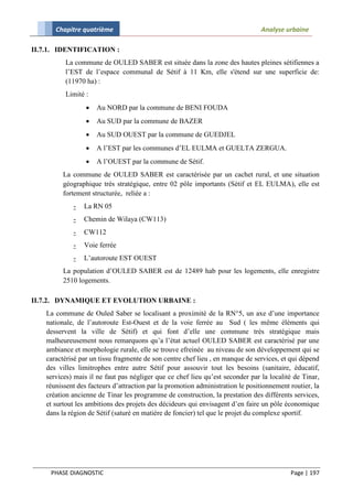Chapitre quatrième                                                        Analyse urbaine

II.7.1. IDENTIFICATION :
          La commune de OULED SABER est située dans la zone des hautes pleines sétifiennes a
          l’EST de l’espace communal de Sétif à 11 Km, elle s'étend sur une superficie de:
          (11970 ha) :
          Limité :
                     Au NORD par la commune de BENI FOUDA
                     Au SUD par la commune de BAZER
                     Au SUD OUEST par la commune de GUEDJEL
                     A l’EST par les communes d’EL EULMA et GUELTA ZERGUA.
                     A l’OUEST par la commune de Sétif.
          La commune de OULED SABER est caractérisée par un cachet rural, et une situation
          géographique très stratégique, entre 02 pôle importants (Sétif et EL EULMA), elle est
          fortement structurée, reliée a :
             -   La RN 05
             -   Chemin de Wilaya (CW113)
             -   CW112
             -   Voie ferrée
             -   L’autoroute EST OUEST
          La population d’OULED SABER est de 12489 hab pour les logements, elle enregistre
          2510 logements.

II.7.2. DYNAMIQUE ET EVOLUTION URBAINE :
    La commune de Ouled Saber se localisant a proximité de la RN°5, un axe d’une importance
    nationale, de l’autoroute Est-Ouest et de la voie ferrée au Sud ( les même éléments qui
    desservent la ville de Sétif) et qui font d’elle une commune très stratégique mais
    malheureusement nous remarquons qu’a l’état actuel OULED SABER est caractérisé par une
    ambiance et morphologie rurale, elle se trouve efreinée au niveau de son développement qui se
    caractérisé par un tissu fragmente de son centre chef lieu , en manque de services, et qui dépend
    des villes limitrophes entre autre Sétif pour assouvir tout les besoins (sanitaire, éducatif,
    services) mais il ne faut pas négliger que ce chef lieu qu’est seconder par la localité de Tinar,
    réunissent des facteurs d’attraction par la promotion administration le positionnement routier, la
    création ancienne de Tinar les programme de construction, la prestation des différents services,
    et surtout les ambitions des projets des décideurs qui envisagent d’en faire un pôle économique
    dans la région de Sétif (saturé en matière de foncier) tel que le projet du complexe sportif.




     PHASE DIAGNOSTIC                                                                      Page | 197
 