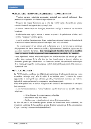 Introduction


    AGRICULTURE – RESSOURCES NATURELLES – ESPACES RURAUX :
        Vocation agricole principale prononcée : potentiel agro-pastoral intéressant, donc
       possible développement de l’industrie agro-alimentaire.
        Nécessité de bloquer l’extension de la ville de SETIF suite à la rareté des terrains
       constructibles et la sauvegarde des terres agricoles.
        Valoriser l’arboriculture en montagne, intensifier l’élevage et mobiliser les ressources
       hydriques.
        Revitalisation des espaces ruraux et mettre un terme à la polarisation urbaine : ceci
       constitue l’enjeu de l’équilibre spatial.
        Aussi la stratégie d’aménagement de cet espace intercommunal repose sur la maitrise de
       la croissance urbaine et la revitalisation de l’espace rural avec ses centres.
        On pourrait concevoir un habitat rural en harmonie avec le terroir avec un minimum
       d’équipements, un réseau routier convenable et déploiement de l’activité en rapport avec les
       ressources naturelles du terroir. Car l’aménagement du milieu rural est la condition
       « sine qua none » du développement harmonieux des centres urbains des alentours.
        Les populations rurales définissent aujourd’hui un type nouveau de ruralité qui vise à
       profiter des avantages de la ville tout en étant insérés dans le terroir : solution aux
       problèmes générés par l’exode rural, à la condition d’assurer les fondements économiques
       de la ruralité, propager les commodités de confort et répartir l’équipement et les services à
       la portée de tous.

    ARMATURE SPATIALE :
       Le PDAU oriente, coordonne les différents programme de développement dans une vision
       territoriale (ratissage large) afin de veiller à un équilibre entre l’extension des centres
       agglomérés, la sauvegarde des activités agricoles, l’implantation judicieuse de l’activité
       industrielle tout en préservant les ressources et les milieux naturels.
       Cette étude permet donc de prévoir d’organiser et d’orienter le développement de cet espace
       intercommunal.
         Aussi l’armature spatiale de l’aire d’étude sera appelée à se baser sur trois(03) éléments
        principaux :

                    o Hiérarchisation du réseau de centres urbanisés
                    o Structuration de la zone rurale
                    o Renforcement et densification du réseau de communications.
       La mise en place d’une armature spatiale permet une urbanisation future commode, une
       répartition équilibrée de la population et une dotation harmonieuse de la consommation
       d’espace entre agriculture- urbanisation- industrie.




      PHASE DIAGNOSTIC                                                                     Page | 18
 