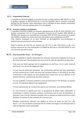 Chapitre quatrième                                                         Analyse urbaine




 II.7.3. Organisation Générale :
     L’ensemble de OULED SABER est constitué de deux localités distincte BIR SOUICI et Tinar
     et quelques agrégats ou MECHTATS qui se trouvent éparpillés dans le territoire communal,
     articulés par une structure viaire relativement rural se résumant en deux chemins communaux
     (CC 450,CC451) ainsi que quelque pistes d’un état dégradé.

II.7.4. Structure urbaine et articulation :
     L’ensemble d’OULED SABER est structurée globalement par la RN 05 (EST OUEST) et 02
     chemins communaux (112 et 113) qui permettent d’inscrire les 02 localités (BIR SOUICI et
     TINAR) cette structure est consolidée par l’autoroute (EST OUEST) qui traverse la commune
     coté NORD, et double d’un réseau ferroviaire qui renforce cette configuration au SUD.
     Cette situation stratégique est un atout favorable au développement socio-économique et
     industriel pouvant promouvoir cette commune.

     Sinon la desserte du chef lieu est structuré par (02 CC) a cités (556-142A), et des voies
     tertiaires desservent les cités résidentielles au NORD du chef lieu et AIN ROUMENE le reste
     n’est traversée que par les pistes.


II.7.5. Etat General Des Tissus : On distingue :
     -    un tissu quadrillé et régulier représentant les nouveaux lotissements implantés au niveau de
          Bir Souici ainsi que l’ancien quartier qui est en cours de subir des opérations de rénovation

     -    Cette zone (au Nord) regroupe tout les équipements du chef lieu, c’est le centre initial du
          chef lieu et l’axe de tout développement futur

     -    un tissu nouveau déstructuré présentant des constructions rénovées par leurs propriétaires
          sur leurs terrains privés, d’autre ont laissé leurs anciennes bâtisses et ont édifié de nouvelles
          constructions à côté toujours sur leurs propriété privé créant ainsi un tissu déformé et non
          structuré desservie seulement par des pistes sinueuses.

     -    Un tissu quadrillé et structuré qualifiant le nouveau lotissement d’Ain Romaine, un quartier
          en cours de réalisation dépourvu des équipements.

     -    Un tissu représenté par des constructions éparses non structurées, nouvellement édifiées

     -    La zone d’activité se qualifié pour être un groupement de petites unités industrielles et
          économiques à surfaces moyennes, quelques constructions sont en cours de réalisations, sa
          structures viaire n’est pas clairement marquée mais sa situation au mitan du chef lieu ne peut
          désalterer les besoins de cette commune de se promouvoir.

     -    Quelques constructions collectifs sont édifiées au niveau du centre du chef lieu « Bir
          Souici », sur l’axe du chemin communal (541A) d’autres sont érigées à Ain Romaine dans le
          cadre du logement sociaux participatif.


         PHASE DIAGNOSTIC                                                                       Page | 198
 