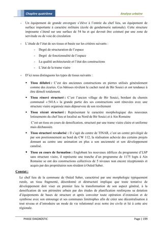 Chapitre quatrième                                                        Analyse urbaine

   -    Un équipement de grande envergure s’élève à l’entrée du chef lieu, un équipement de
        surface importante à caractère militaire (école de gendarmerie nationale). Cette structure
        imposante s’étend sur une surface de 54 ha et qui devrait être ceinturé par une zone de
        servitude ou de voie de circulation

   -    L’étude de l’état de ses tissus et basée sur les critères suivants :
               -   Degré de structuration de l’espace
               -   Degré de fonctionnalité de l’espace
               -   La qualité architecturale et l’état des constructions
               -   L’état de la trame viaire

   -    D’ici nous distinguons les types de tissus suivants :

           Tissu délabré : C’est des anciennes constructions en pierres utilisés généralement
            comme des écuries. Ces bâtisses révèlent le cachet rural de Bir Souici et ont tendance à
            être démoli totalement.
           Tissu rénové structuré : C’est l’ancien village de Bir Souici, bordant du chemin
            communal « 541A » la grande partie des ses constructions sont rénovées avec une
            structure viaire organisée mais dépourvoie de son revêtement
           Tissu récent structuré : Représentant le caractère morphologique des nouveaux
            lotissements du chef lieu et localisé au Nord de Bir Souici et à Ain Romaine
            C’est un tissu en cours de densification, structuré par une trame viaire claire et uniforme
            mais déchaussée.
           Tissu structuré revalorisé : Il s’agit du centre de TINAR, c’est un centre privilégié de
            par son positionnement au bord du CW 112, la réalisation achevée des certains projets
            donnant au centre une animation en plus a son ancienneté et son développement
            canalisé.
         Tissu en cours de formation : Englobant les nouveaux édifices du programme d’LSP
            sans structure viaire, il représente une tranche d’un programme de 1175 logts à Ain
            Romaine se ont des constructions collectives de 5 niveaux non encore réceptionnés et
            acquis par des propriétaires non résident à Ouled Saber.
Constat :
  Le chef lieu de la commune de Ouled Saber, caractérisé par une morphologie typiquement
  rurale, un tissu fragmenté, désordonné et déstructuré implique que toute tentative de
  développement doit viser en premier lieu la transformation de son aspect général, à la
  densification de son périmètre urbain par des études de planification renforçons sa dotation
  d’équipements de bases de structure et après convoiter toute opération d’extension et de
  symbiose avec son entourage et ses communes limitrophes afin de créer une décentralisation à
  tout niveau et d’introduire un mode de vie relationnel avec notre ère civile et lié à cette aire
  régionale.


       PHASE DIAGNOSTIC                                                                     Page | 199
 