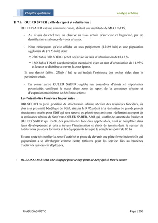 Chapitre quatrième                                                     Analyse urbaine

II.7.6. OULED SABER : ville de report et substitution :
     OULED SABER est une commune rurale, abritant une multitude de MECHTATS.

       -     Au niveau du chef lieu on observe un tissu urbain désarticulé et fragmenté, par de
             densification et absence de voies urbaines.

       -     Nous remarquons qu’elle affiche un sous peuplement (12489 hab) et une population
             aggloméré de (7723 hab) dont :
              2307 hab a BIR SOUICI (chef lieu) avec un taux d’urbanisation de 18.47 %.
              1865 hab a TINAR (agglomération secondaire) avec un taux d’urbanisation de 14.93%
               et le reste se distribue a travers la zone éparse.
        Et une densité faible : 23hab / ha) se qui traduit l’existence des poches vides dans le
        périmètre urbain.

       -     En contre partie OULED SABER englobe un ensembles d’atouts et importantes
             potentialités conférant le statut d'une zone de report de la croissance urbaine et
             d’expansion multiforme de Sétif nous citons :
     Les Potentialités Foncières Importantes :
     BIR SOUICI en plein gestation de structuration urbaine abritant des ressources foncières, en
     plus a sa proximité bénéfique de Sétif, aisé par la RN5,aident à la réalisation de grands projets
     structurants inscrits pour Sétif qui sera reporté, ou plutôt nous assistons réellement au report de
     la croissance urbaine de Sétif vers OULED SABER. Sétif qui souffre de la rareté du foncier et
     OULED SABER qui recèle des potentialités foncières appréciables, vont se compléter dans
     leurs développement et cela a travers l’implantation et choix de terrains dans le secteur de
     habitat sous plusieurs formules et les équipements tels que le complexe sportif de 80 ha.

     Et sans toute fois oublier la zone d’activité en phase de devenir une plate forme industrielle qui
     gagneraient a se développer comme centre tertiaires pour les services liés au branches
     d’activités qui seraient déployées,



 -   OULED SABER sera une soupape pour le trop plein de Sétif qui se trouve saturé




      PHASE DIAGNOSTIC                                                                       Page | 200
 