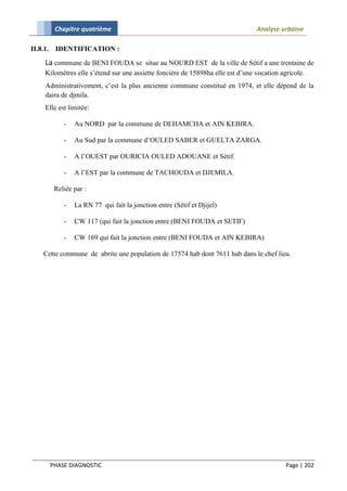 Chapitre quatrième                                                    Analyse urbaine

II.8.1.    IDENTIFICATION :

     La commune de BENI FOUDA se situe au NOURD EST de la ville de Sétif a une trentaine de
     Kilomètres elle s’étend sur une assiette foncière de 15898ha elle est d’une vocation agricole.
     Administrativement, c’est la plus ancienne commune constitué en 1974, et elle dépend de la
     daira de djmila.
     Elle est limitée:

              -   Au NORD par la commune de DEHAMCHA et AIN KEBIRA.

              -   Au Sud par la commune d’OULED SABER et GUELTA ZARGA.

              -   A l’OUEST par OURICIA OULED ADOUANE et Sétif.

              -   A l’EST par la commune de TACHOUDA et DJEMILA.

           Reliée par :

              -   La RN 77 qui fait la jonction entre (Sétif et Djijel)

              -   CW 117 (qui fait la jonction entre (BENI FOUDA et SETIF)

              -   CW 169 qui fait la jonction entre (BENI FOUDA et AIN KEBIRA)

     Cette commune de abrite une population de 17574 hab dont 7611 hab dans le chef lieu.




          PHASE DIAGNOSTIC                                                                  Page | 202
 