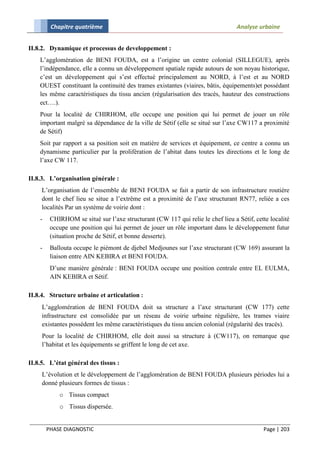 Chapitre quatrième                                                      Analyse urbaine


II.8.2. Dynamique et processus de developpement :
    L’agglomération de BENI FOUDA, est a l’origine un centre colonial (SILLEGUE), après
    l’indépendance, elle a connu un développement spatiale rapide autours de son noyau historique,
    c’est un développement qui s’est effectué principalement au NORD, à l’est et au NORD
    OUEST constituant la continuité des trames existantes (viaires, bâtis, équipements)et possédant
    les même caractéristiques du tissu ancien (régularisation des tracés, hauteur des constructions
    ect….).
    Pour la localité de CHIRHOM, elle occupe une position qui lui permet de jouer un rôle
    important malgré sa dépendance de la ville de Sétif (elle se situé sur l’axe CW117 a proximité
    de Sétif)
    Soit par rapport a sa position soit en matière de services et équipement, ce centre a connu un
    dynamisme particulier par la prolifération de l’abitat dans toutes les directions et le long de
    l’axe CW 117.

II.8.3. L’organisation générale :
     L’organisation de l’ensemble de BENI FOUDA se fait a partir de son infrastructure routière
     dont le chef lieu se situe a l’extrême est a proximité de l’axe structurant RN77, reliée a ces
     localités Par un système de voirie dont :
    -    CHIRHOM se situé sur l’axe structurant (CW 117 qui relie le chef lieu a Sétif, cette localité
         occupe une position qui lui permet de jouer un rôle important dans le développement futur
         (situation proche de Sétif, et bonne desserte).
    -    Ballouta occupe le piémont de djebel Medjounes sur l’axe structurant (CW 169) assurant la
         liaison entre AIN KEBIRA et BENI FOUDA.
         D’une manière générale : BENI FOUDA occupe une position centrale entre EL EULMA,
         AIN KEBIRA et Sétif.

II.8.4. Structure urbaine et articulation :
     L’agglomération de BENI FOUDA doit sa structure a l’axe structurant (CW 177) cette
     infrastructure est consolidée par un réseau de voirie urbaine régulière, les trames viaire
     existantes possèdent les même caractéristiques du tissu ancien colonial (régularité des tracés).
     Pour la localité de CHIRHOM, elle doit aussi sa structure à (CW117), on remarque que
     l’habitat et les équipements se griffent le long de cet axe.

II.8.5. L’état général des tissus :
     L’évolution et le développement de l’agglomération de BENI FOUDA plusieurs périodes lui a
     donné plusieurs formes de tissus :
            o Tissus compact
            o Tissus dispersée.


        PHASE DIAGNOSTIC                                                                   Page | 203
 