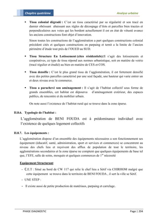 Chapitre quatrième                                                         Analyse urbaine

           Tissu colonial dégradé : C’est un tissu caractérisé par sa régularité et son tracé en
            damier obéissant abaissant aux règles de découpage d’ilots et parcelles bien tracées et
            perpendiculaires aux voies qui les bordent actuellement il est en état de vétusté avance
            les anciens constructions font objet d’innovation.
            Sinon toutes les constructions de l’agglomération a part quelques constructions colonial
            précédent cités et quelques constructions en parpaing et ternit a la limite de l’ancien
            périmètre d’étude tout prés de l’OUED au SUD.

           Tissu Structure En Lotissement (cites résidentiels):Il s’agit des lotissements et
            coopératives, ce type de tissu répond aux normes urbanistique, soit en matière de voirie
            (tracé régulier et étudié) au bien en matière de CES et COS.

           Tissu densifie : C’est le plus grand tissu de l’agglomération, il est fortement densifié
            avec des petites parcelles caractérisé par une seul façade, une hauteur qui varie entrer un
            et deux niveau avec le commerce.

           Tissu a parachevé son aménagement : Il s’agit de l’habitat collectif sous forme de
            grands ensembles, cet habitat est dépourvu d’aménagement extérieur, des espaces
            publics, de rencontre et du mobilier urbain.

            On note aussi l’existence de l’habitat rural qui se trouve dans la zone éparse.

II.8.6. Typologie de l’habitat :
     L’agglomération de BENI FOUDA est à prédominance individuel avec
     l’existence de quelques logement collectifs

II.8.7. Les équipements :
    L’agglomération dispose d’un ensemble des équipements nécessaires a son fonctionnement ses
    équipement (éducatif, santé, administration, sport et services et commerces) se concentrent au
    niveau des chefs lieu et reçoivent des afflux de population de tout le territoire, les
    agglomérations secondaires et la zone éparse ne comptent que quelques équipements de base tel
    que, l’EFE, salle de soins, mosquée et quelques commerces de 1er nécessité

    Equipement Structurant

     - C.E.T : Situé au bord de CW 117 qui relie le chef lieu a Sétif via CHIRHOM malgré que
        cette équipement se trouve dans le territoire de BENI FOUDA , il sert la ville se Sétif.
     - UNE STEP :

     - Il existe aussi de petite production de matériaux, parpaing et carrelage.




      PHASE DIAGNOSTIC                                                                        Page | 204
 