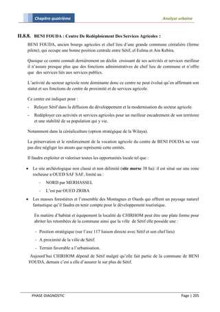 Chapitre quatrième                                                          Analyse urbaine


II.8.8. BENI FOUDA : Centre De Redéploiement Des Services Agricoles :
    BENI FOUDA, ancien bourgs agricoles et chef lieu d’une grande commune céréalière (ferme
    pilote), qui occupe une bonne position centrale entre Sétif, el Eulma et Ain Kebira.

    Quoique ce centre connaît dernièrement un déclin croissant de ses activités et services meilleur
    il n’assure presque plus que des fonctions administratives de chef lieu de commune et n’offre
    que des services liés aux services publics.

    L’activité du secteur agricole reste dominante donc ce centre ne peut évolué qu’en affirmant son
    statut et ses fonctions de centre de proximité et de services agricole.

    Ce centre est indiquer pour :
    -     Relayer Sétif dans la diffusion du développement et la modernisation du secteur agricole.
    -     Redéployer ces activités et services agricoles pour un meilleur encadrement de son territoire
          et une stabilité de sa population qui y vie.

    Notamment dans la céréaliculture (option stratégique de la Wilaya).

    La préservation et le renforcement de la vocation agricole du centre de BENI FOUDA ne veut
    pas dire négliger les atouts que représente cette entités.

    Il faudra exploiter et valoriser toutes les opportunités locale tel que :

        Le site archéologique non classé et non délimité (site morse 38 ha): il est situé sur une zone
         rocheuse a OUED SAF SAF, limité au :
             -   NORD par MERHASSEL
             -   L’est par OUED ZRIBA
        Les masses forestières et l’ensemble des Montagnes et Oueds qui offrent un paysage naturel
         fantastique qu’il faudra en tenir compte pour le développement touristique.

          En matière d’habitat et équipement la localité de CHIRHOM peut être une plate forme pour
          abriter les retombées de la commune ainsi que la ville de Sétif elle possède une :

           - Position stratégique (sur l’axe 117 liaison directe avec Sétif et son chef lieu)
           - A proximité de la ville de Sétif.
           - Terrain favorable a l’urbanisation.
        Aujourd’hui CHIRHOM dépend de Sétif malgré qu’elle fait partie de la commune de BENI
        FOUDA, demain c’est a elle d’assurer le sur plus de Sétif.




         PHASE DIAGNOSTIC                                                                       Page | 205
 
