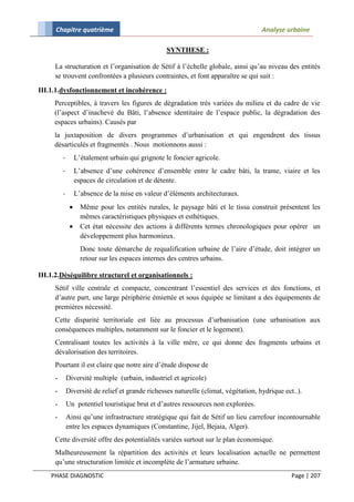 Chapitre quatrième                                                             Analyse urbaine

                                                  SYNTHESE :

     La structuration et l’organisation de Sétif à l’échelle globale, ainsi qu’au niveau des entités
     se trouvent confrontées a plusieurs contraintes, et font apparaître se qui suit :

III.1.1.dysfonctionnement et incohérence :
     Perceptibles, à travers les figures de dégradation très variées du milieu et du cadre de vie
     (l’aspect d’inachevé du Bâti, l’absence identitaire de l’espace public, la dégradation des
     espaces urbains). Causés par
     la juxtaposition de divers programmes d’urbanisation et qui engendrent des tissus
     désarticulés et fragmentés . Nous motionnons aussi :
         -        L’étalement urbain qui grignote le foncier agricole.
         -        L’absence d’une cohérence d’ensemble entre le cadre bâti, la trame, viaire et les
                  espaces de circulation et de détente.
         -        L’absence de la mise en valeur d’éléments architecturaux.
                   Même pour les entités rurales, le paysage bâti et le tissu construit présentent les
                    mêmes caractéristiques physiques et esthétiques.
                   Cet état nécessite des actions à différents termes chronologiques pour opérer un
                    développement plus harmonieux.
                    Donc toute démarche de requalification urbaine de l’aire d’étude, doit intégrer un
                    retour sur les espaces internes des centres urbains.

III.1.2.Déséquilibre structurel et organisationnels :
     Sétif ville centrale et compacte, concentrant l’essentiel des services et des fonctions, et
     d’autre part, une large périphérie émiettée et sous équipée se limitant a des équipements de
     premières nécessité.
     Cette disparité territoriale est liée au processus d’urbanisation (une urbanisation aux
     conséquences multiples, notamment sur le foncier et le logement).
     Centralisant toutes les activités à la ville mère, ce qui donne des fragments urbains et
     dévalorisation des territoires.
     Pourtant il est claire que notre aire d’étude dispose de
     -       Diversité multiple (urbain, industriel et agricole)
     -       Diversité de relief et grande richesses naturelle (climat, végétation, hydrique ect..).
     -       Un potentiel touristique brut et d’autres ressources non explorées.
     -       Ainsi qu’une infrastructure stratégique qui fait de Sétif un lieu carrefour incontournable
             entre les espaces dynamiques (Constantine, Jijel, Bejaia, Alger).
     Cette diversité offre des potentialités variées surtout sur le plan économique.
     Malheureusement la répartition des activités et leurs localisation actuelle ne permettent
     qu’une structuration limitée et incomplète de l’armature urbaine.
    PHASE DIAGNOSTIC                                                                            Page | 207
 