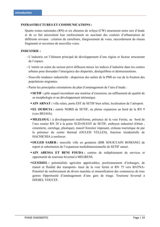 Introduction


    INFRASTRUCTURES ET COMMUNICATIONS :
       Quatre routes nationales (RN) et six chemins de wilaya (CW) structurent notre aire d’étude
       et de ce fait nécessitent leur renforcement en suscitant des couloirs d’urbanisation de
       différents niveaux : création de carrefours, élargissement de voies, raccordement du réseau
       fragmenté et ouverture de nouvelles voies.

    INDUSTRIE :
        - L’industrie est l’élément principal de développement d’une région et facteur structurant
          de l’espace.
        - L’entrée en scène du secteur privé diffusera mieux les indices d’industrie dans les centres
          urbains pour dissuader l’émergence des disparités, déséquilibres et déstructurations.
        - Nouvelle tendance industrielle : dispersion des unités de la PMI en vue de la fixation des
          populations migrantes.
        - Parmi les principales orientations du plan d’aménagement de l’aire d’étude :
            SETIF : pôle auquel incombent une maitrise d’extension, un raffinement de qualité de
             sa morphologie et un développement intrinsèque.
            AIN ARNAT : ville relais, porte EST de SETIF bien reliée, localisation de l’aéroport.
            EL OURICIA : entrée NORD de SETIF, en pleine expansion au bord de la RN 9
             (vers BEJAIA).
            MEZLOUG : à développement multiforme, présence de la voie Ferrée, au bord de
             l’axe routier RN 28 à la porte SUD-OUEST de SETIF, embryon industriel (Orlait ,
             cimenterie, carrelage, plastique), massif forestier imposant, créneau touristique de par
             la présence du centre thermal (OULED YELLES), fonction résidentielle de
             HACHICHIA à renforcer.
            OULED SABER : nouvelle ville en gestation (BIR SOUICI/AIN ROMANE) de
             report et substitution de l’expansion multidimensionnelle de SETIF saturé.
            AIN ABESSA ET BENI FOUDA : centres de redéploiement de services et
             opportunité de tourisme hivernal à MEGRESS.
            GUEDJEL : potentialités agricoles appréciables, positionnement d’échanges, de
             transit et fluidité des transports- tracé de la voie ferrée et RN 75 vers BATNA-
             Potentiel de renforcement de divers marchés et intensification des commerces de tous
             genres Opportunité d’aménagement d’une gare de triage. Tourisme hivernal à
             DJEBEL YOUCEF.




      PHASE DIAGNOSTIC                                                                     Page | 19
 