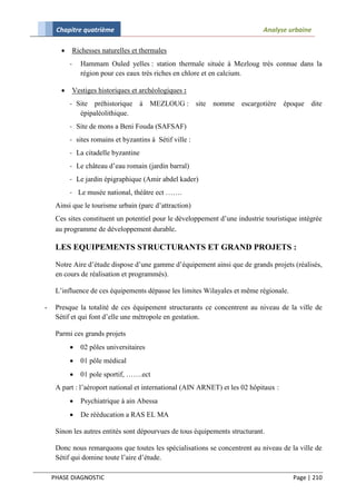 Chapitre quatrième                                                      Analyse urbaine

              Richesses naturelles et thermales
           -     Hammam Ouled yelles : station thermale située à Mezloug très connue dans la
                 région pour ces eaux très riches en chlore et en calcium.

              Vestiges historiques et archéologiques :
           - Site préhistorique à MEZLOUG : site            nomme escargotière        époque dite
              épipaléolithique.
           - Site de mons a Beni Fouda (SAFSAF)
           - sites romains et byzantins à Sétif ville :
           - La citadelle byzantine
           - Le château d’eau romain (jardin barral)
           - Le jardin épigraphique (Amir abdel kader)
           - Le musée national, théâtre ect …….
     Ainsi que le tourisme urbain (parc d’attraction)
     Ces sites constituent un potentiel pour le développement d’une industrie touristique intégrée
     au programme de développement durable.

     LES EQUIPEMENTS STRUCTURANTS ET GRAND PROJETS :

     Notre Aire d’étude dispose d’une gamme d’équipement ainsi que de grands projets (réalisés,
     en cours de réalisation et programmés).

     L’influence de ces équipements dépasse les limites Wilayales et même régionale.

-    Presque la totalité de ces équipement structurants ce concentrent au niveau de la ville de
     Sétif et qui font d’elle une métropole en gestation.

     Parmi ces grands projets
                02 pôles universitaires
                01 pôle médical
                01 pole sportif, …….ect
     A part : l’aéroport national et international (AIN ARNET) et les 02 hôpitaux :
                Psychiatrique à ain Abessa
                De rééducation a RAS EL MA

     Sinon les autres entités sont dépourvues de tous équipements structurant.

     Donc nous remarquons que toutes les spécialisations se concentrent au niveau de la ville de
     Sétif qui domine toute l’aire d’étude.

    PHASE DIAGNOSTIC                                                                    Page | 210
 